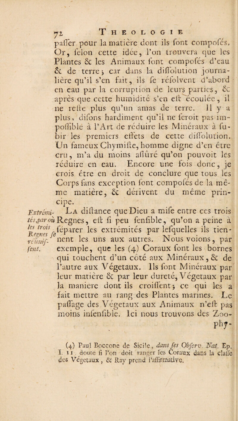 palier pour la matière dont ils font compofés* Or, feion cette idée, l’on trouvera que les Plantes 6c les Animaux font compofés d’eau 6c de terre j car dans la diffolution journa¬ lière qu’il s’en fait, ils fe réfolvent d’abord en eau par la corruption de leurs parties, 6c après que cette humidité s’en eliOécoulée, il ne refte plus qu’un amas de terre. 11 y a plus, clifons hardiment qu’il ne feroit pas im~ pofiible à l’Art de réduire les Minéraux à fu¬ tur les premiers effets de cette diffolution. Un fameux Chymifte, homme digne d’en être cru, m’a du moins afiûré qu’on pouvoir les réduire en eau. Encore une fois donc, je crois être en droit de conclure que tous les Corps fans exception font compofés de la mê¬ me matière, 6c dérivent du même prin¬ cipe. Extrem- -La diüance que Dieu a mife entre ces trois té s,par où Régnés, eit fi peu fenfible, qu’on a peine à les trois féparer }es extrémités par lefquelles ils tien- réïmif nent les uns aux autres. Nousvoions, par fent. exemple, que les (4) Coraux font les bornes qui touchent d’un coté aux Minéraux, 6c de l’autre aux Végétaux. Ils font Minéraux par leur matière 6c par leur dureté, Végétaux par la maniéré dont ils croifient* ce qui les a fait mettre au rang des Plantes marines. Le paffage des Végétaux aux Animaux n’eff pas moins infenfibie. Ici nous trouvons des Zoo- phy- (4) Paul Boccone de Sicile, dans fes Obferv. Nat. Ep, ï. ï 1 . doute fi l’on doit ranger les Coraux dans la clafie des Végétaux , & Ray prend, iaffirmative.