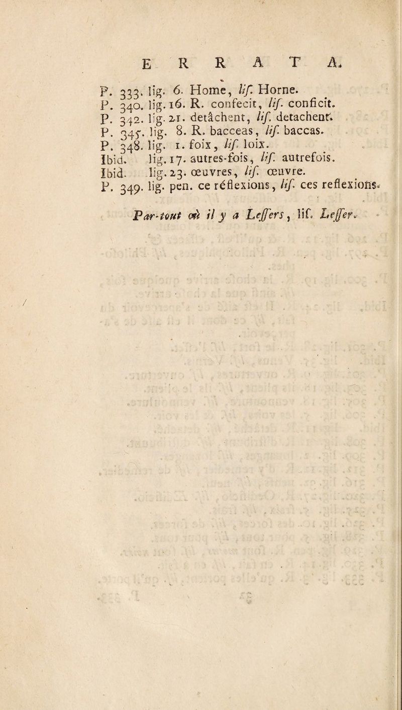 p. 333, iîg. 6. Home, lif Horne. P. 340. lig. 16. R. confecit, lif confiait, p. 342. lig. 2*1. détachent, lif détachent; p. 34^. lig. 8. R. bacceas, lif baccas. P. 348. lig. 1. foix, lif lobe. Ibid. lig. 17. autres-fois, lif autrefois. Ibid- lig. 23. œuvres, lif œuvre. P. 349. lig. pen. ce réflexions, lif ces reflexions* Far-tout mi il y a Leffers, lif* Le (fer*