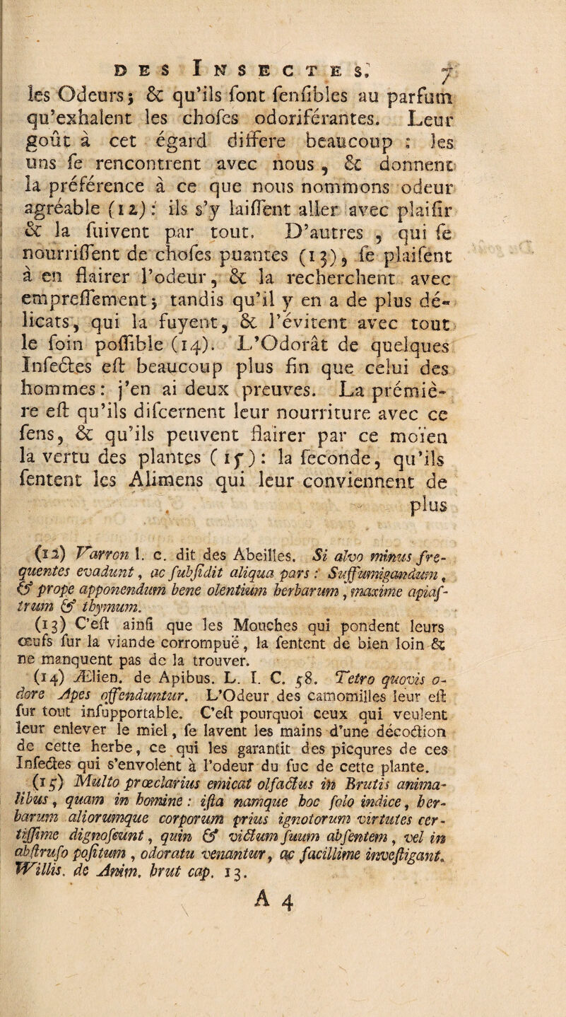 les Odeurs; & qu’ils font fenfibles au parfum qu’exhalent les chofes odoriférantes. Leur goût à cet égard différé beaucoup : les uns fe rencontrent avec nous , Se donnent la préférence à ce que nous nommons odeur agréable (i z) : ils s’y lai fient aller avec plaifir & la fui vent par tout. D’autres , qui fe nourriflent de chofes puantes (13) , fe p lai fönt à en flairer l’odeur, & la recherchent avec empreflement ; tandis qu’il y en a de plus dé« beats, qui la fuyent, & l’évitent avec tout le foin pofiible (14). L’Odorat de quelques Infeéfes cft beaucoup plus fin que celui des ; hommes: j’en ai deux preuves. La prémiè- re efl; qu’ils difeernent leur nourriture avec ce fens, Sc qu’ils peuvent flairer par ce moïen la vertu des plantes ( if ): la fécondé, qu’ils fentent les Aiimens qui leur conviennent de plus (12) Varron î. c. dit des Abeilles, Si alvo minus fre¬ quentes evadunl, ac fubfidit aliqua pars : Suffmmgcmâum t prope apponendum bene olentiwn herbarum, maxime apiaf- trum & thymum. (13) Cèft ainfi que les Mouches qui pondent leurs œufs fur la viande corrompue, la fentent de bien loin & ne manquent pas de la trouver. (14) Ælien. de Apibus. L. I. C. ç8. Tetro quovis <?- dore Apes ojfenduntm. L’Odeur des camomilles leur efl fur tout infupportable. Ced pourquoi ceux qui veulent leur enlever le miel, fe lavent les mains d’une décoâion de cette herbe, ce qui les garantit des picqures de ces Infectes qui s’envolent à l’odeur du fuc de cette plante. (1g) Mulîo prœcîarius emicat olfacius in Brûlis anima- libus, quam in homine : ißa namque hoc folo indice, her¬ barum aliorumque corporum prias ignotorum vir lûtes cer- trffime dignofeunt, quin & viïïum fuum abfentern , vel in abfîrufo pofitmn , odoratu vemntur, ac facülime invefiiganL Willis. de Amm. brut cap. 13. I î . ' ' , x A4