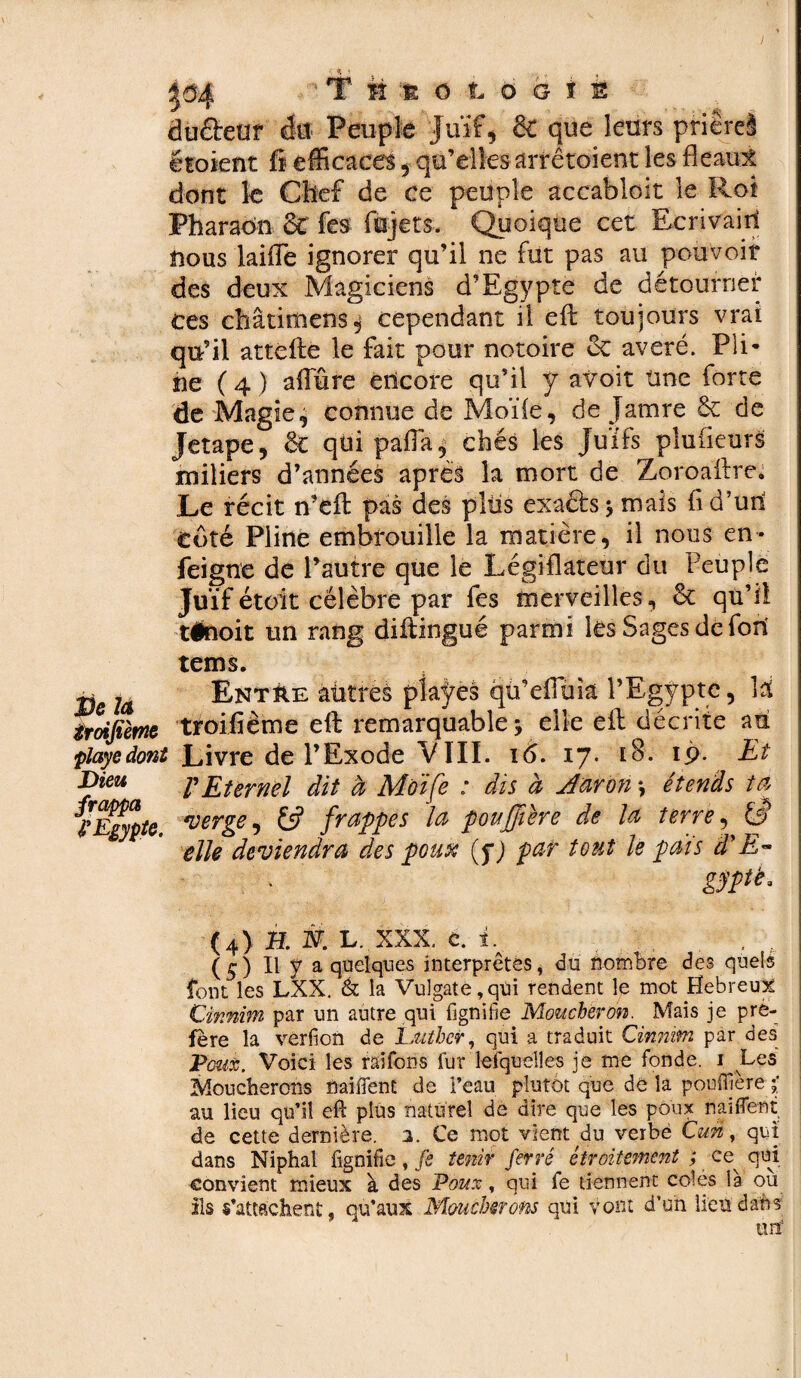 TiÉtotoots duéteur dit Peuple Juif, & que leurs prière! étoient fi efficaces , qu’elles arrêtoient les fléau* dont le Chef de ce peuple accabloit le Rot Pharaon &C fes fajets. Quoique cet Ecrivain nous laide ignorer qu’il ne fut pas au pouvoir des deux Magiciens d’Egypte de détourner ces châtimens , cependant il eft toujours vrai qu’il attèfte le fait pour notoire 6c avéré. Pli- ne ( 4 ) affûre encore qu’il y avoir une forte de Magie, connue de Moïie, de jatnre & de Jetape, & qui paffa, chés les juifs plaideurs miliers d’années apres la mort de Zoroaftre. Le récit n’eft pas des pltis exacts -, mais fi d’un côté Pline embrouille la matière, il nous en- feigne de l’autre que le Législateur du Peuple Juif étoit célèbre par fes merveilles, & qu’il tinoit un rang diftingué parmi les Sages de fort De la troifième playe dont Dieu frappa l'Egypte. tems. Entre aûtres plaÿes qû’effùia l’Egypte, \i troifième eft remarquable y elle eft décrite art Livre de l’Exode VIII. i<5. 17. 18. 19. Et V Eternel dit à Moife : dis à Aaron s étends ta verge, frappes la poujjiére de U terre, W elle deviendra des poux (y) par tout le pais d'E~ gyptë. (4) H. N. h. XXX. c. i . . (5) Il y a quelques interprètes, du nombre des quels font les LXX. & la Vulgate ,qtii rendent le mot Hebreux Cinnini par un autre qui fignifie Moucheron. Mais je pré¬ féré la verfion de Luther, qui a traduit Cinmm par des Poux. Voici les raîfons fur lefquelles je me fonde. 1 Les Moucherons maillent de l’eau plutôt que dé la pouflfère au lieu qu’il eft plus naturel de dire que les poux naiflent de cette dernière. 2. Ce mot vient du verbé Cun, qui dans Niphal fignifie, fe tenir ferré étroitement ; ce^ qui convient mieux à des Poux, qui fe tiennent colés la ou ils s’attachent, qu’aux Moucherons qui vont d’un heu dans