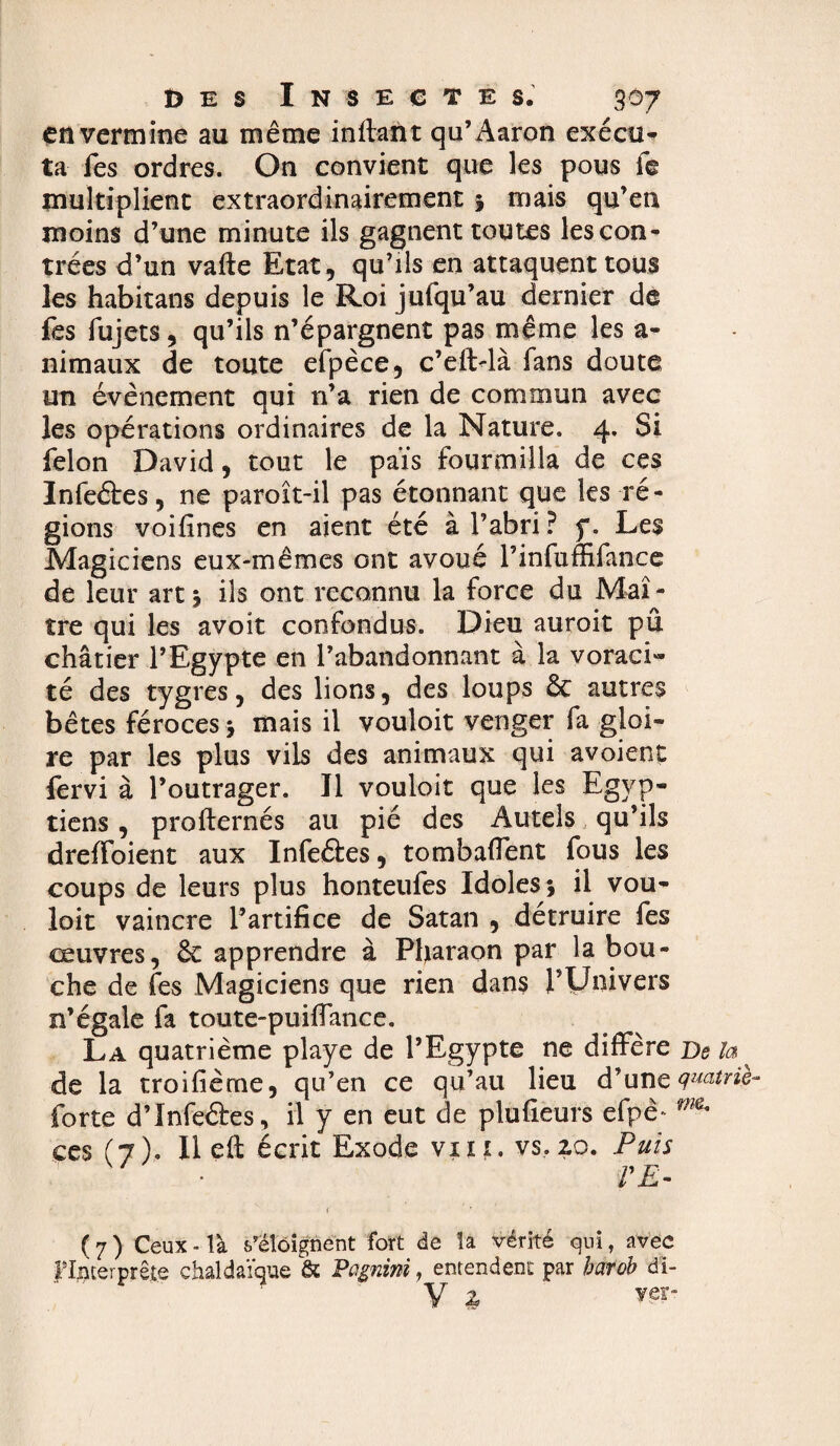 en vermine au même inffant qu’ Aaron exécu¬ ta fes ordres. On convient que les pous ie multiplient extraordinairement % mais qu’en moins d’une minute ils gagnent toutes les con¬ trées d’un vafte Etat, qu’ils en attaquent tous les habitans depuis le Roi jufqu’au dernier de fes fujets, qu’ils n’épargnent pas même les a- nimaux de toute efpèce, c’eftdà fans doute un évènement qui n’a rien de commun avec les opérations ordinaires de la Nature. 4* Si félon David, tout le païs fourmilla de ces Infeétes, ne paroît-il pas étonnant que les ré¬ gions voifines en aient été à l’abri? f. Les Magiciens eux-mêmes ont avoué l’infum-fancc de leur art ; ils ont reconnu la force du Maî¬ tre qui les avoit confondus. Dieu auroit pu châtier l’Egypte en l’abandonnant à la voraci¬ té des tygres, des lions, des loups ôc autres bêtes féroces ; mais il vouloit venger fa gloi¬ re par les plus vils des animaux qui avoient fervi à l’outrager. Il vouloit que les Egyp¬ tiens , profternés au pié des Autels qu’ils dreffoient aux Infeétes, tombaffent fous les coups de leurs plus honteufes Idoles; il vou¬ loit vaincre l’artifice de Satan , détruire fes ceuvres, ôt apprendre à Pharaon par la bou¬ che de fes Magiciens que rien dans l’IJnivers n’égale fa toute-puiffance. La quatrième playe de l’Egypte ne diffère De la ^ de la troifième, qu’en ce qu’au lieu d’une quatrie- forte d’Infeétes, il y en eut de plufieurs efpè- m ces (7). Il eit écrit Exode vin. vs, 20. Puis VE- ( 7 ) Ceux - là s’éloignent fort de la vérité qui, avec ^Interprète chaldaïque & Pagnini, entendent par barob di- y z ver-