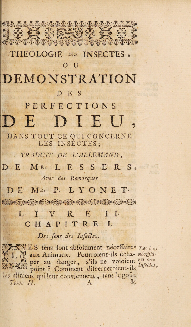 *â$ c3b> 1f% oô & r> B~sr do % §1 3P ‘qp1 -. <n _' A (TXÏÏ7 ,. Rîv .. .Tjkîik 'r XTiTï _ 'u i - c-.' ^WfwffflWfïflfflffiS' THEOLOGIE des INSECTES , O ü DEMONSTRATION DES PERFECTIONS |D e dieu, : DANS TOUT CE OUI CONCERNE LES INSECTES; TRADUIT DE L’ALLEMAND, DE M R- LESSERS, * ^ Avec des Remarques DE Mr- P* LYON E T» LIVRE IL CHAPITRE E Des fens des ln fettes. E S fens font abfolumcnt néceffaires *{) L aux Animaux. Pourroient-ils écha- per au danger, s’ils ne voioient 0>jL p0int p Comment difeerneroient-ijs Es aîimens qui leur conviennent, fans le goût Tome IL A Se I ns fens néceJJ'ai ■ res aux Infedles 9