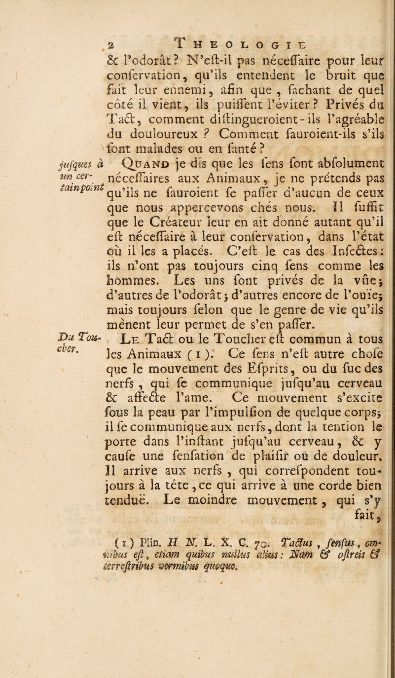 & l’odorât? N’eft-ii pas néceffaire pour leur confervation, qu’ils entendent le bruit que fait leur ennemi 5 afin que , faehant de quel côté il vient, iis puiffent l’éviter? Privés du Taét, comment difiingueroient“ ils l’agréable du douloureux ? Comment fauroient-ils s’ils font malades ou en fanté ? jujqucs à Quand je dis que les fens font abfolument zm cer~. * néeeffaires aux Animaux, je ne prétends pas tainpotfit qU»üs ne fauroient fo paffer d’aucun de ceux que nous appercevons chés nous. Il fuffit que le Créateur leur en ait donné autant qu’il eft néceffaire à leur confèrvation, dans l’état où il les a placés. C’elt le cas des I nie été s : ils n’ont pas toujours cinq fens comme les hommes. Les uns font privés de la vue 5 d’autres de l’odorât 3 d’autres encore de l’ouïe* mais toujours félon que le genre de vie qu’ils mènent leur permet de s’en paffer. Du Tou- Tact ou le Toucher eil commun à tous mr% les Animaux ( 1 ). Ce fens n’eft autre chofe que le mouvement des Efprits, ou du fuc des nerfs , qui fe communique jufqu’au cerveau & afïeéie l’ame. Ce mouvement s’excite fous la peau par l’impulfion de quelque corps* il fe communique aux nerfs, dont la tendon le porte dans l’inftant jufqu’au cerveau, ÔC y caufe une fenfation de plaifir ou de douleur. Il arrive aux nerfs , qui correfpondent tou* jours à la tête ,ce qui arrive à une corde bien tendue. Le moindre mouvement, qui s’y fait 5 ( 1 ) Plia. H N, L» X. C. 70. Taâus t feiïfas, m* nibus efi, etiam quibus nulius alius : Nam & oflreis & imreftribus umnibm qu&quo.