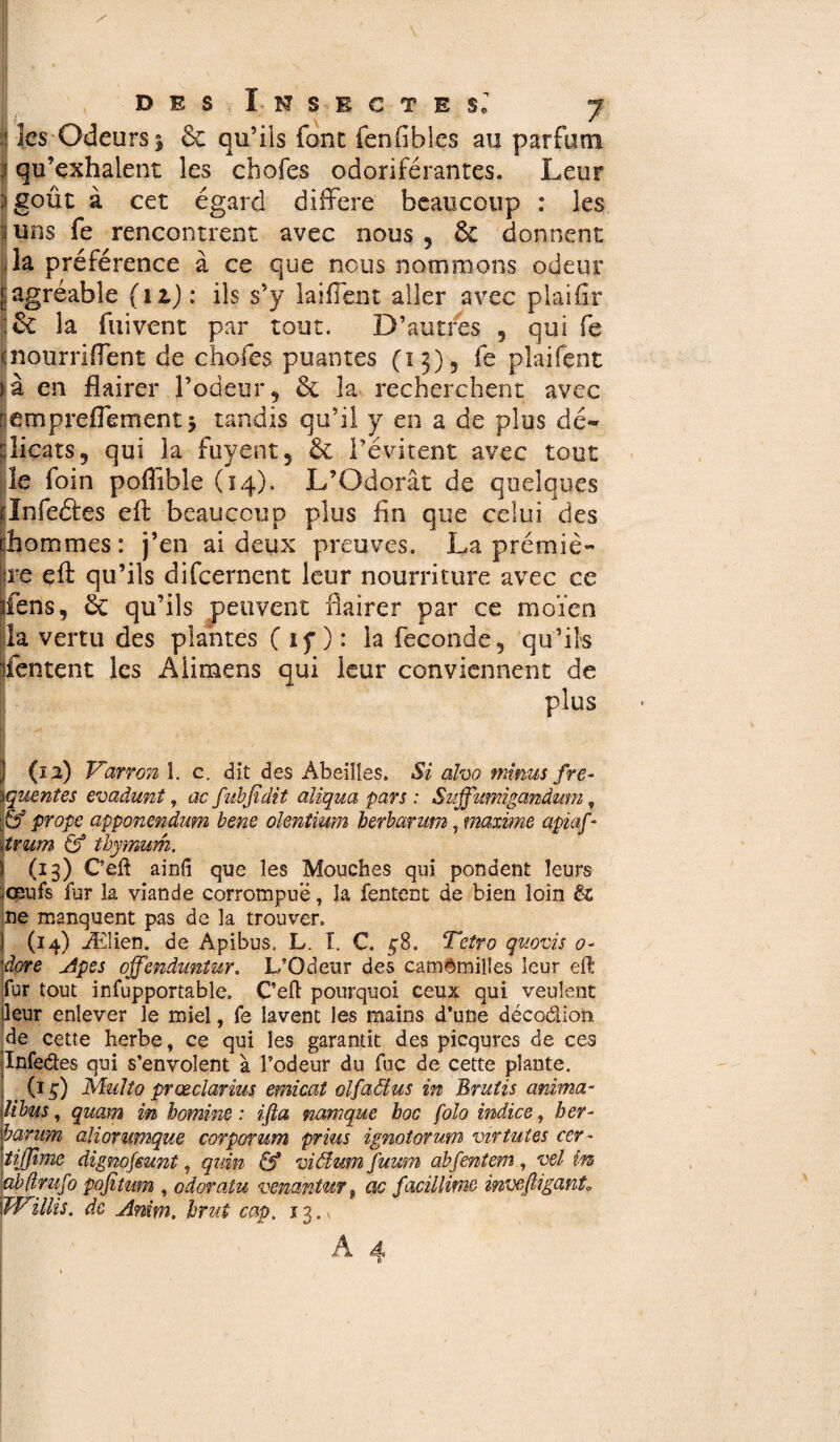 les Odeurs 5 6c qu’ils font fenfibles au parfum qu’exhalent les chofes odoriférantes. Leur goût à cet égard différé beaucoup : les uns fe rencontrent avec nous , 6c donnent la préférence à ce que nous nommons odeur agréable (11) : ils s’y laiffent aller avec plaiflr 6c la fuivent par tout. D’autres , qui fe nourriffent de choies puantes (13)5 fe plaifent à en flairer l’odeur 9 6c la recherchent avec empreffement j tandis qu’il y en a de plus dé¬ licats, qui la fuyent, 6c l’évitent avec tout le foin poflible (14). L’Odorat de quelques rlnfeâes efl: beaucoup plus fln que celui des [hommes: j’en ai deux preuves. La prémiè- jre efl: qu’ils difcernent leur nourriture avec ce jiens, 6c qu’ils peuvent flairer par ce moïen la vertu des plantes ( if ) : la fécondé, qu’ils Tentent les Aiimens qui leur conviennent de plus ) (12) Varron î. c. dit des Abeilles. Si alvo minus fré¬ quentes evadunt, ac fubfidit alïqua pars : Suffimigandum, p prope apponendum bene olentium berbarum, maxime apiaf * ijtrum & thymum. \ (13) Ceft ainfî que les Mouches qui pondent leurs |oeufs fur la viande corrompue, la Tentent de bien loin & ne manquent pas de la trouver. I (14) Ælien. de Apibus, L. î. C. 3-8. Tetro quovis 0- dore Apes offenduniur. L’Odeur des camomilles leur eft fur tout infupportable. Ceft pourquoi ceux qui veulent leur enlever le miel, fe lavent les mains d’une décodion de cette herbe, ce qui les garantit des picqures de ces Infedes qui s’envolent à l’odeur du fuç de cette plante. _ (1 g) Multo prœclarîus emicat olfaôtus in Brutîs anima- lïbus, quam in homme : ifta namque boc folo indice, her- bamm aliorumque corporum prius ignotorum virtûtes cer- tijßme dignojeunt, quin & ni61 um fuum abfentem, vel in abßmfo pofitum , odqratu venantu? f ac facillime inveßiganL Willis, de Anim, brut cap. 13.-