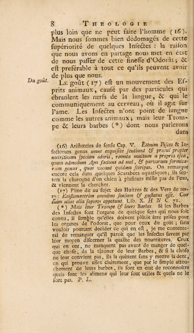 ( »•« ». % ' 8 TflifoLOöii plus loin que ne peut faire l'homme Mais nous fommes bien dédotnagés de cette fupériorité de quelques Infeâes : la raifon que nous avons en partage nous met en état de nous paftèr de cette finefte d’Odorat, Ôc eft préférable à tout ce qu’ils peuvent avoir de plus que nous. goût. Le goût (17) eft un mouvement des Ef- prits animaux, caufé par des particules qui ébranlent les nerfs de la langue, ôc qui le communiquement au cerveau 5 où il agit fur Famé. Les Infectes n’ont point de iangae comme les autres animaux* mais leur Trom¬ pe ôc leurs barbes (*) dont nous parlerons dans (16) Ariftoteles de fenfu Cap. V. Ëtênim Pifces & In- feétorum genus omne exquifite Jentiunt (0 procul propter niitritimm fpeciem odoris , remota multum a propria efca, qitem advnoduw» .Äpßs faciunt ad mel, & parvarwn formica- ram gênas , quas vacant quidam Jciripas. On remarque encore cela dans quelques Scarabées aquatiques ; ils ien* tent la charogne dhin chien a plüfieurs mille pas de l’eau, & viennent la chercher. (17) Pline dit au fujet des Huîtres & des Vers de ter¬ re : EiXifiimavùrim omnibus JenÇum & guftatus ejje. Car énim alios alla fapores appelant. Lib. X. H. JST. C 71. ( * ) 1Vîais leur ‘Trompe leurs Barbes. Si les Barbes des ïnfeétes font l’organe de quelque fens qui nous foit connu, il femble qu’elles doivent plutôt être prifes pour les organes de* l’odorat, que pour ceux du goût ; fans vouloir pourtant décider ce qui en eft , je me contente¬ rai de remarquer qu’il paroit que les Infeâes favent par leur moyen difeerner la qualité des nourritures. Ceux qui en ont, ne manquent pas avant de manger de quel¬ que chofe, de la tâtoner de leur Barbes, & fi la chofe ne leur convient pas, ils la quittent fans y mettre la dent, ce qui prouve allez clairement, que par le fimple attou¬ chement de leurs barbes, ils font en état de reconnoitre quels font les alimens qui leur font utiles & quels ne le font pas. P. h. -
