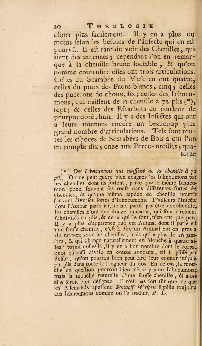 cliner plus facilement. Il y en a plus ou moins félon les befoins de T Infecte qui en eft pourvû. 11 eft rare de voir des Chenilles, qui aient des antennes 5 cependant l’on en remar¬ que à la chenille brune fociable , & qu’on nomme coureufe : elles ont trois articulations. Celles du Scarabée du Mufc en ont quatre, celles du poux des Paons blancs, cinq -, celles des pucerons de choux, fix > celles des Ichneu¬ mons, qui naifîent de la chenille à 71 plis (*), fcptj & celles des Efcarbots de couleur de pourpre doré,huit. Il y a des Infeâes qui ont à leurs antennes encore un beaucoup plus grand nombre d’articulations. Tels font tou¬ tes les efpèces de Scarabées de Bois à qui l’on en compte dix y onze aux Perce - oreilles 5 qua¬ torze (#} Des Ichneumons qui mijjent de la chenille à 72 plis. On ne peut guère bien défigner les Ichneumons par les chenilles dont ils fortent, parce que le même Ichneu¬ mon pond fouvent fes œufs dans différentes fortes d-e chenilles, & qu’une même efpèce de chenille nourrit fouvent diverfes fortes d’Ichneumons. D’ailleurs l’Infede dont l’Auteur parle ici, ne me paroit pas être une chenille* les chenilles n’ont que douze anneaux, qui font rarement fubdiviies en plis,& ceux qui le font,n’en ont que peu. 11 y a plus d’apparence que cet Animal dont il parle eft nne fauffe chenille, c’eft à dire un Animal qui en gros a du rapport avec les chenilles, mais qui a plus de 16 jam¬ bes , & qui change naturellement en Mouche à quatre ai¬ les : parmi celles-là ,il y en a bon nombre dont le corps, quoi qu’aufli divifé en douze anneaux , eft fi pliffé par deffus, qu’on pourroit bien peut être leur comter jufqu’à 72 plis dans toute la longueur du dos. En ce cas,la mou¬ che en queftion pourroit bien n’être pas un Ichneumon ; mais la mouche naturelle d’une fauffe chenille, & alors et e feroit bien défignée. Il n’eft pas fort fûr que ce que les Allemands apellent Schlupff-JVefpen lignifie toujours des Ichneumons comme on l’a traduit, P L>.