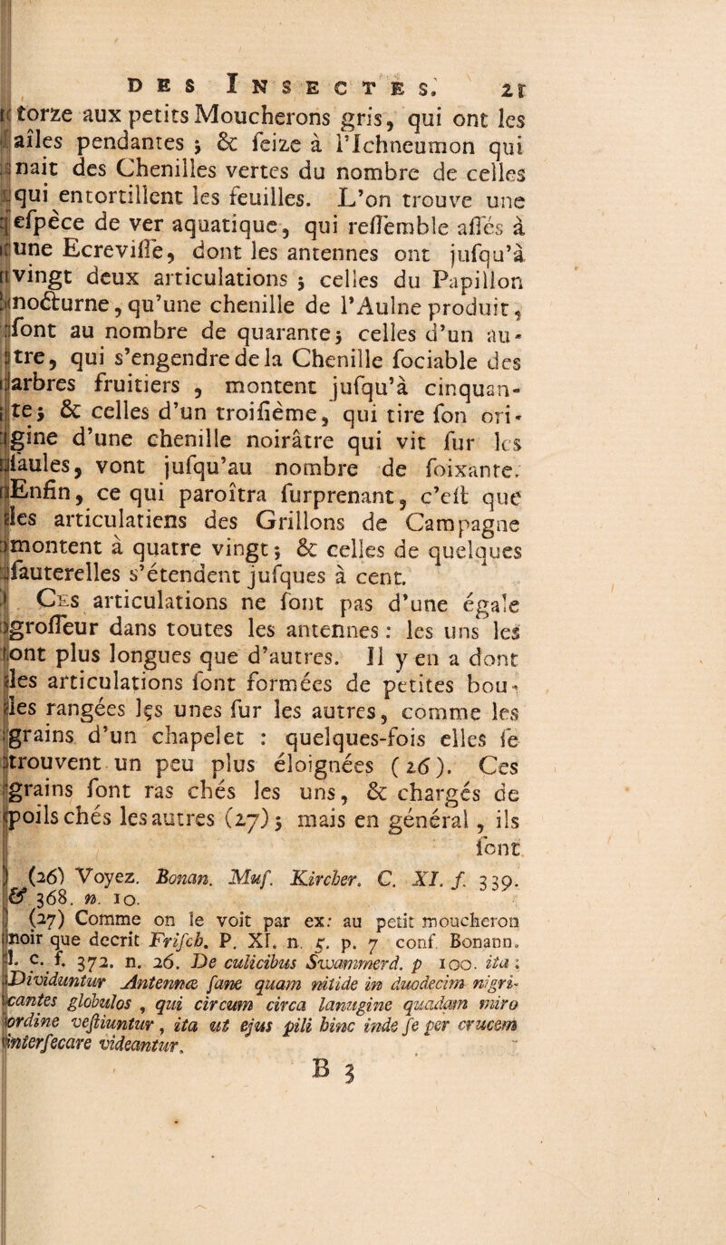 f< torze aux petits Moucherons gris, qui ont les ailes pendantes 5 & feize à Tlchneumon qui inait des Chenilles vertes du nombre de celles L1 qui entortillent les feuilles. L’on trouve une qefpèce de ver aquatique, qui reflemble affés à itune Ecreviilë, dont les antennes ont jufqu’à [ivingt deux articulations 5 celles du Papillon îimo&urne, qu’une chenille de l’Aulne produit, font au nombre de quarante5 celles d’un au* tre, qui s’engendre de la Chenille fociable des arbres fruitiers , montent jufqu’à cinquan- Ite^ 6c celles d’un troifième, qui tire fon ori¬ gine d’une chenille noirâtre qui vit fur les faules, vont jufqu’au nombre de foixante. Enfin, ce qui paroîtra fur prenant , ç’cft que des articulatiens des Grillons de Campagne ^montent à quatre vingt -, 6c celles de quelques üfauterelles s’étendent jufques à cent. | Ces articulations ne font pas d’une égale )grofleur dans toutes les antennes: les uns les font plus longues que d’autres. Il y en a dont des articulations font formées de petites bou¬ des rangées ]çs unes fur les autres, comme les jgrains d’un chapelet : quelques-fois elles fe trouvent un peu plus éloignées (16). Ces grains font ras chés les uns, 6c chargés de cpoilschés les autres (27)5 mais en général, ils tient (26) Voyez. Boncm. Muf. Kircher. C. XI. /. 339. ^ 368. n. 10. (27) Comme on le voit par ex: au petit moucheron loir que décrit Frifcb. P, XL n. g. p. 7 conf. Bonann. * p* ?. 372. n. 26. De culicibus Swammerd. p 100. itai Mviduntur Antermce fane quam niîide in duodecim ni pri¬ antes globuîos , qui circum circa lanugine quadam mira rdine veftiuntur, ita ut ejus pili bine inde fe per cruc&rn mterfecare videantur.