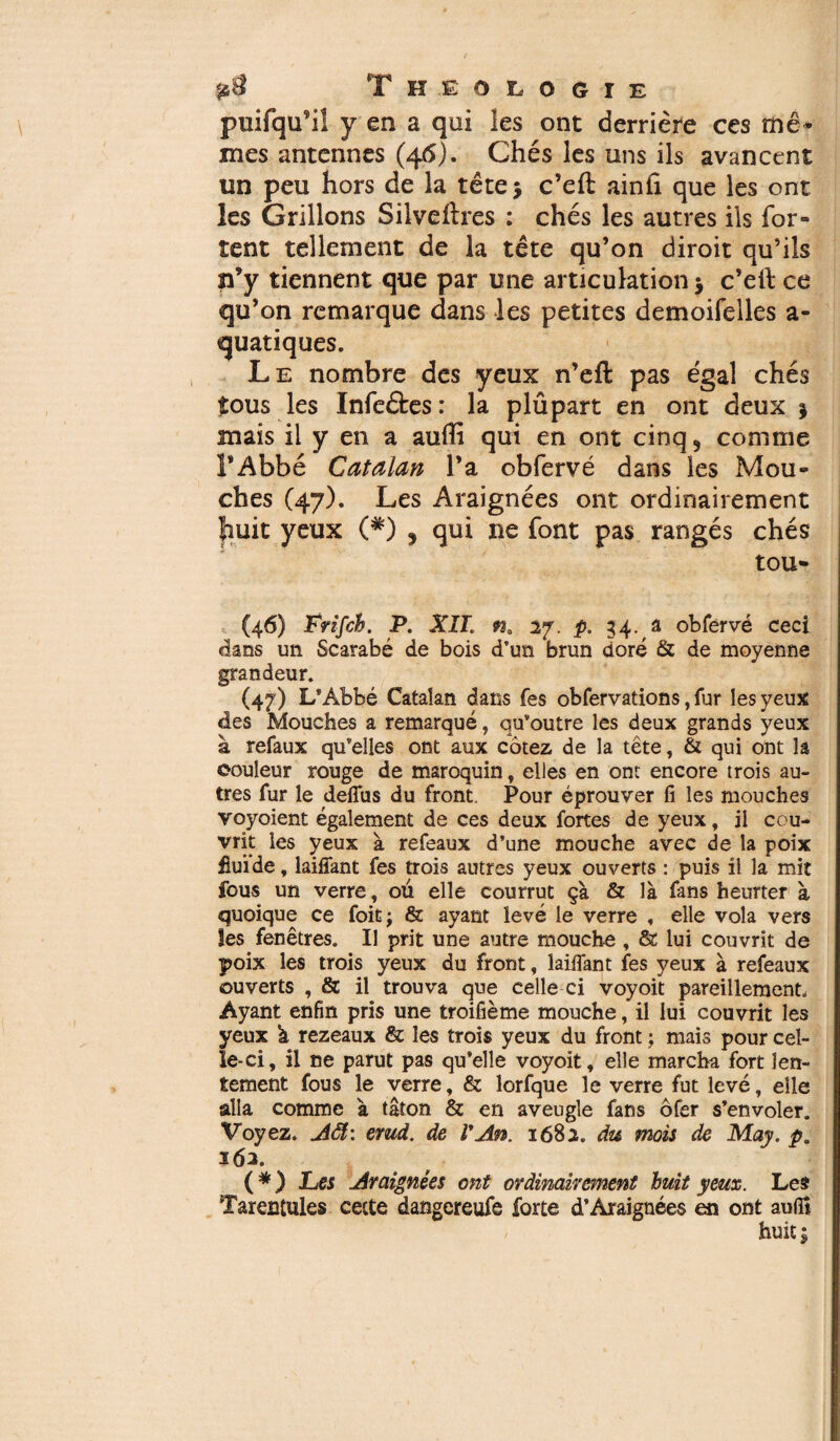 puifqu’il y en a qui les ont derrière ces me* mes antennes (46). Chés les uns ils avancent un peu hors de la tête 5 c’eft ainfi que les ont les Grillons Silveftres : chés les autres ils (or¬ ient tellement de la tête qu’on diroit qu’ils n’y tiennent que par une articulation > c’eft: ce qu’on remarque dans les petites demoifelles a- quatiques. Le nombre des yeux n’eft pas égal chés tous les Infeétes : la plûpart en ont deux j mais il y en a aufli qui en ont cinq 5 comme l’Abbé Catalan l’a obfervé dans les Mou¬ ches (47). Les Araignées ont ordinairement huit yeux (*) , qui ne font pas rangés chés tou- (46) Frifch. P. XII. n* 27. p. 54. a obfervé ceci dans un Scarabé de bois d’un brun doré & de moyenne grandeur. (47) L’Àbbé Catalan dans fes obfervations, fur les yeux des Mouches a remarqué, qu’outre les deux grands yeux à refaux qu’elles ont aux cotez de la tête, & qui ont la couleur rouge de maroquin, elles en ont encore trois au¬ tres fur le deffus du front. Pour éprouver fi les mouches voyoient également de ces deux fortes de yeux, il cou¬ vrit les yeux à refeaux d’une mouche avec de la poix fiuide, laiflant fes trois autres yeux ouverts : puis il la mit fous un verre, ou elle courrut çà & là fans heurter à quoique ce foitj & ayant levé le verre , elle vola vers îes fenêtres. Il prit une autre mouche , 8c lui couvrit de poix les trois yeux du front, laiiîant fes yeux à refeaux ouverts , & il trouva que celle ci voyoit pareillement. Ayant enfin pris une troifième mouche, il lui couvrit les yeux à rezeaux & les trois yeux du front ; mais pour cel¬ le-ci, il ne parut pas qu’elle voyoit, elle marcha fort len¬ tement fous le verre, & lorfque le verre fut levé, elle alla comme à tâton & en aveugle fans ôfer s’envoler. Voyez, AS: emd. de l'An. 1682. du mois de May. p. 162. ( * ) Les Araignées ont ordinairement huit yeux. Les Tarentules cette dangcreufe forte d’Araignées en ont auflî huit;