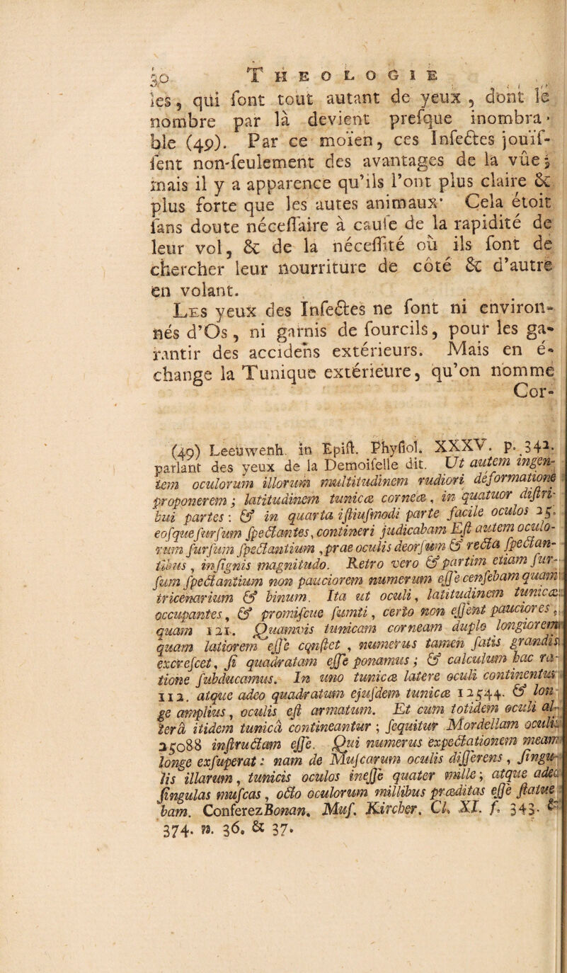 +j. ,* ( i > les 5 qüi font tout autant de yeux 5 dont le nombre par là devient prefqüe inombra* ble (49). Par ce moïen, ces Infedes jomï- fent non-feulement des avantages de la vûes mais il y a apparence qu’ils l’ont plus claire & plus forte que les autes animaux* Cela etoit fans doute néceffaire à cauie de la rapidité de leur vol, Ôc de la néceiBté où ils font de chercher leur nourriture de côté & d’autre en volant. Les yeux des Infeâes ne font ni environ¬ nés d’Os, ni garnis de fourcils, pour les ga¬ rantir des accidens extérieurs. Mais en é* change la Tunique extérieure, qu’on nomme Cor- (4,9) Leeüwenh iti Epifl. Phyfioi. XXX\ . P» 342- parlant des yeux de la Demoifelle dit. Ut autem mge* iem oculovum illorum multitudinem rudiori deformations proponerem; latituâinem tunicte comète, in quatuor difin- bui partes : & in quarto, ifiiufmodi parte facile oculos 25. eofquefurfum fpeâantes, contineri judicabam Efi autem ociuo- rum fur f um fpsôlantium ,prae oculis deorjum & reôta fpeùlan• tïbus , infignis magnitudo. Rétro vero & partim etiam fur- fum fpecianîïum non pauciorem numerum efiecenfebam quam\ tricenarimn & binum. Ita ut oculi, laîitudinem tunie te occupantes, (f promifeue fumti, cerio non efjent pauciores quam 121. Quamvis tunicam corneam duplo longiorem quam latiorem efie cqnfiet , numéros tarnen fatis grandi s\ excrejcet, fi quadratam effe ponamus ; & calculum hue ra¬ tions fubducamus. In uno tunicte latere oculi continents îi2. alque adeo quadratmn eßujäem tunicte 12544. & Ion gs amplius, oculis efi armatum. Et cum totidem oculi aU 1er à itidem tunicâ conîineantur ; fequitur Mordellam omit 25088 infiruâam efie. Oui numéros èxpeâationem meam longe exfuperat : nam de MuJcarum oculis difierens, fingu- lis illarmn, tunicis oculos méfié quater mille ; atque adec, Jingulas mufeas, oôlo oculovum millibus præditas efie fiatue bam. ConférezBonan, Muf. Kircher, CL XI. f. 343. & 374. ». 36, & 37»