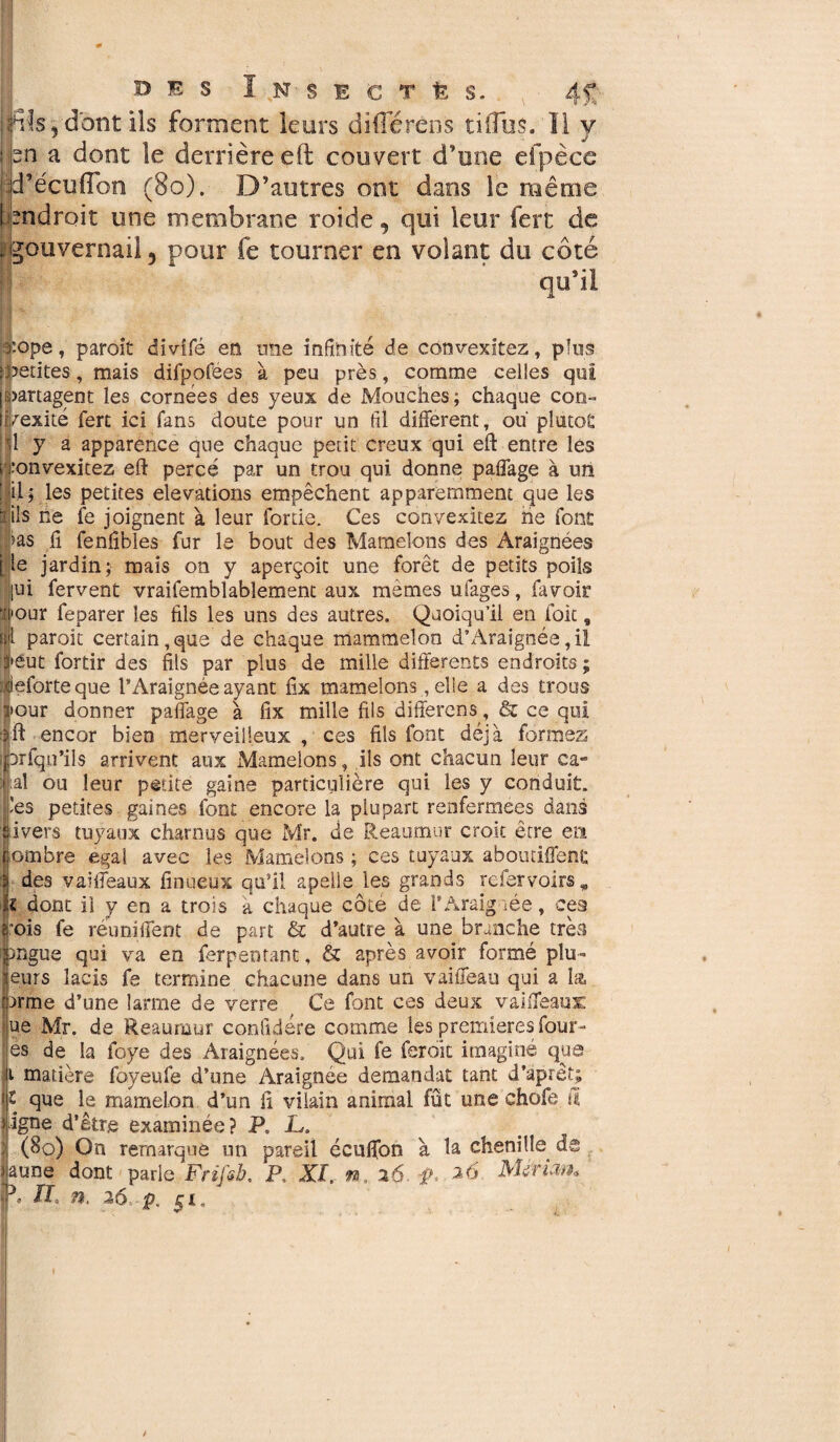 BES ï N S E C T fe S. 4f : Aïs, dont ils forment leurs différens tiiTos. Il y sn a dont le derrière eft couvert d’une elpèce 'd’écuflbn (80). D’autres ont dans le même endroit une membrane roide, qui leur fert de .gouvernail5 pour fe tourner en volant du côté qu’il 'ope, paroit divifé en une infinité de convexitez, plus petites, mais difpofees à peu près, comme celles qui (partagent les cornées des yeux de Mouches; chaque con- î/exité fert ici fans doute pour un fil different, ou plutôt î y a apparence que chaque petit creux qui eft entre les ;onvexitez eft percé par un trou qui donne paffage à un il; les petites élévations empêchent apparemment que les ils ne fe joignent à leur fouie. Ces convexités ne font >as fi fenfibles fur le bout des Mamelons des Araignées le jardin; mais on y aperçoit une forêt de petits poils |ui fervent vraifembîablement aux memes ufages, fa voir four feparer les fils les uns des autres. Quoiqu’il en foie, ïâ paroit certain, que de chaque mammelon d’Araignée, il !»éut fortir des fils par plus de mille differents endroits ; ieforteque l’Araignée ayant fix mamelons, elle a des trous >our donner paffage à fix mille fils differens, & ce qui ft encor bien merveilleux , ces fils font déjà formez erfqu’ils arrivent aux Mamelons, ils ont chacun leur ca- aî ou leur petite gaine particulière qui les y conduit, les petites gaines font encore la plupart renfermées dans ivers tuyaux charnus que Mr. de Reaumur croit être e» ombre egal avec les Mamelons ; ces tuyaux abouriffenc des vaiffeaux finueux qu’il apelie les grands refervoirs * z dont il y en a trois a chaque côté de l’Araig iée, ces ois fe réuniffent de part & d’autre à une branche très *ngue qui va en ferpentant, & après avoir formé plu- eurs lacis fe termine chacune dans un vaiffeau qui a la firme d’une larme de verre Ce font ces deux vaiffeaux: ue Mr. de Reaumur conûdére comme les premières four- es de la foye des Araignées. Qui fe feroit imaginé que t matière foyeufe d’une Araignée demandât tant d’aprêt; l que le mamelon d’un fi vilain animal fût une chofe il igné d’être examinée? P, JL. (80) On remarque un pareil écuffon à la chenille de une dont parle Fnfsb, P, XI, n, 16. Mé'rian* • H n, 36, p. 5J;.