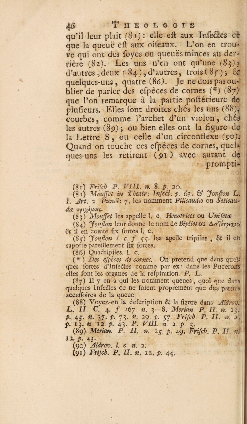 rr* H E O L O G î È qu’il leur pîait (8î): e^€ aux Infe&es ce que la queue efl aux oifeaux. L’on en trou-* ve oui ont des foyes ou queuësminces au der« ri ère (82). Les uns n’en ont qu’une (83)3 d’autres/deux ( 84) 5 d’autres, trois (8f) 5 & quelques-uns, quatre (86). Je ne dois pas ou¬ blier de parler des efpèces de cornes (*) (87) que l’on remarque à la partie poftérieurc de plufieurs. Elles font droites chés les uns (88); courbes, comme l’archet d’un violon, chés les autres (8p) ÿ ou bien elles ont la figure de la Lettre S, ou celle d’un circonflexe (90). Quand on touche ces efpèces de cornes, quel¬ ques-uns les retirent (91) avec autant de promptL (§1) Frifch P. VIII. n. 8. p. 20. (82) Mouffet in Theatr: Infeâ: p. 63. & jfonfion 'L.. L Art. 2. Punât: 7. les nomment Pilicàuda ou Seticau- d<2 (8 g) Mouffet les appelle 1. c. Henotrices ou Uni fêta (84) jfonfion leur donne le nom de Bipiles ou & il en comte fix fortes î. c. (85) ^fonfion l. c f §■$, les apelle tripiles 9 & il en faporte pareillement fix fortes. (86) Quadripiles. 1. c. (■#) lies efpèces de cornes. On prétend que dans quel¬ ques fortes d’Infedes comme par ex: dans les Pucerons elles font les organes de la refpiration P. L (87) Il y en a qui les nomment queues, quoi que dans quelques Infedes ce ne foient proprement que des paides acceflbires de la queue. (88) Voyez-en la defcription & la figure dans Aldrov. L. II C. 4. /. 267 ». g—8. Merian P, II. ». 2g. p. 4c. n. 37. p. 7g. n. 29. p. en. Frifch. P. II. ». 2. p. ig. » 12 p, 43. P. VIII. n. 2. p. g. (89) Merian. P. ÎL n. 25. p. 49. P. IL n) 12. p. 4g. (90) Aldrov. î. c n. 2. (91) Frifch. P. II. n. 12, p. 44. I