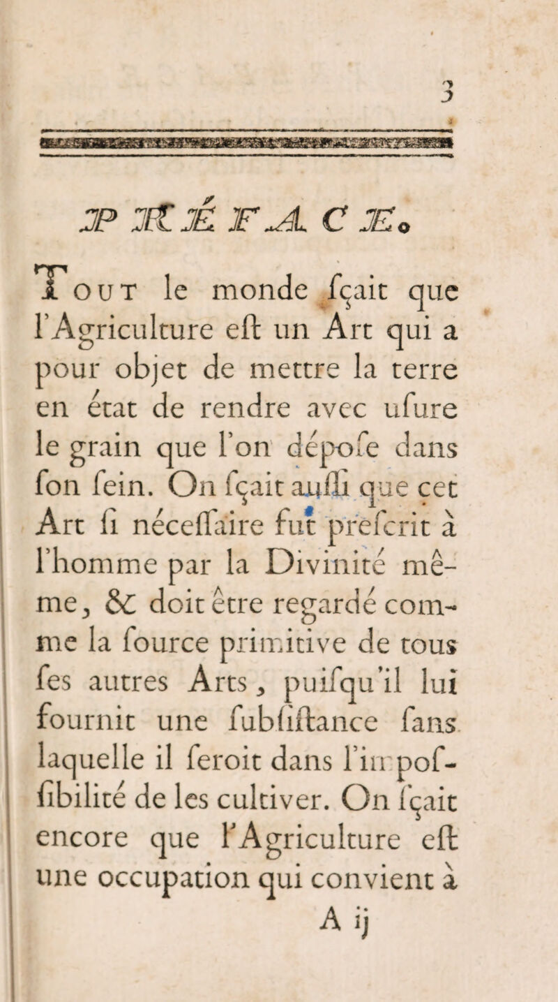 jp :itjâ t jl c je: o Tout le monde fçait que l’Agriculture eft un Art qui a pour objet de mettre la terre en état de rendre avec ufure le grain que l’on dépofe dans fon fein. On îçaitaufli que cet Art li néceftaire fut prefcrit à l’homme par la Divinité mê¬ me, de doit être regardé com¬ me la four ce primitive de tous fes autres Arts, puifqu’il lui fournit une fubhftance fans laquelle il feroit dans l’irrpof- fibilité de les cultiver. On îçait encore que l’Agriculture eft: une occupation qui convient à