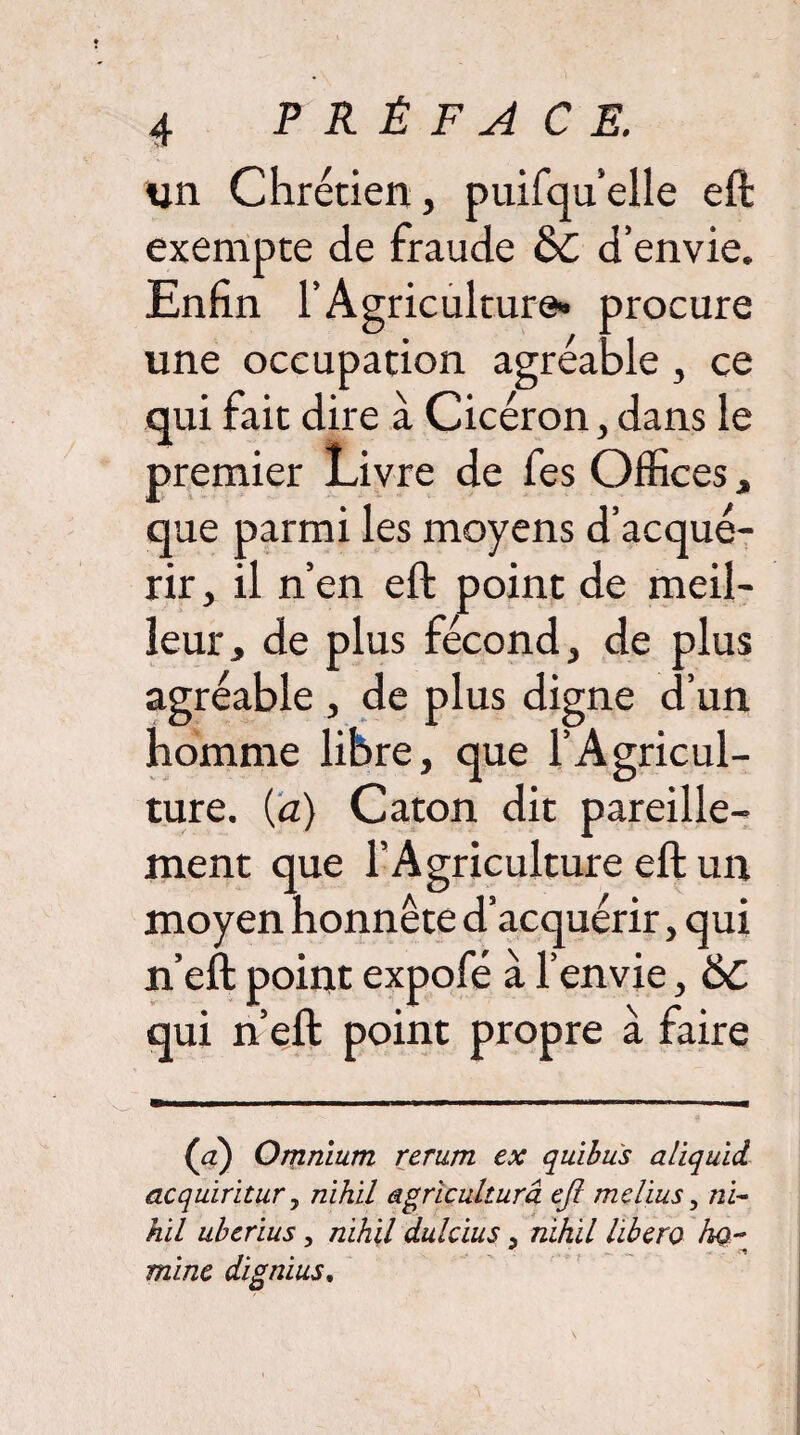 un Chrétien, puifqu’elle eft exempte de fraude &C d’envie. Enfin l’Agriculture* procure une occupation agréable, ce qui fait dire à Cicéron, dans le premier Livre de fes Offices, que parmi les moyens d’acqué¬ rir, il n’en eft point de meil¬ leur, de plus fécond, de plus agréable , de plus digne d’un homme libre, que l’Agricul¬ ture. {a) Caton dit pareille¬ ment que l’Agriculture eft un moyen honnête d’acquérir, qui n’eft point expofé à l’envie, 6c qui n’eft point propre a raire (a) Omnium rerum ex quibus aliquid acquiritur y nihil agricultura eft melius y ni¬ hil uberius, nihil dulcius , nihil libero ho~ ** -rl mine dignius.