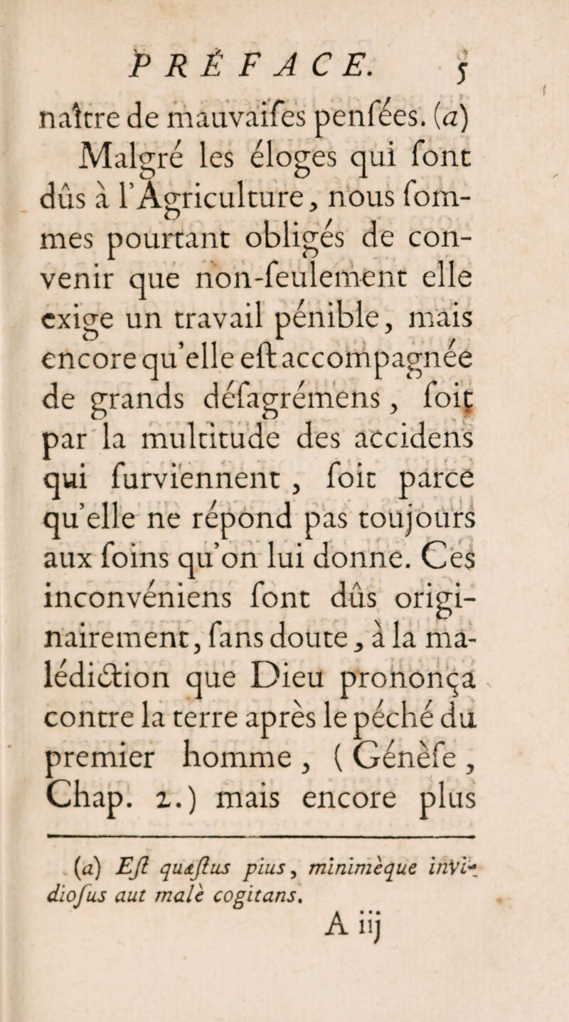 naître de mauvaifes penfées. (a) Malgré les éloges qui font dûs a l’Agriculture, nous forâ¬ mes pourtant obligés de con¬ venir que non-feulement elle exige un travail pénible, mais encore qu’elle eftaccompagnée de grands délagrémens, foit par la multitude des accidens qui furviennent , foit parce quelle ne répond pas toujours aux foins qu’on lui donne. Ces inconvéniens font dûs origi¬ nairement, fans doute, à la ma¬ lédiction que Dieu prononça contre la terre après le péché du premier homme , ( Génèfe , Chap. i.) mais encore plus (a) EJl qudjhis plus, mlnimèque inVi- dio/us aut male cogitans.