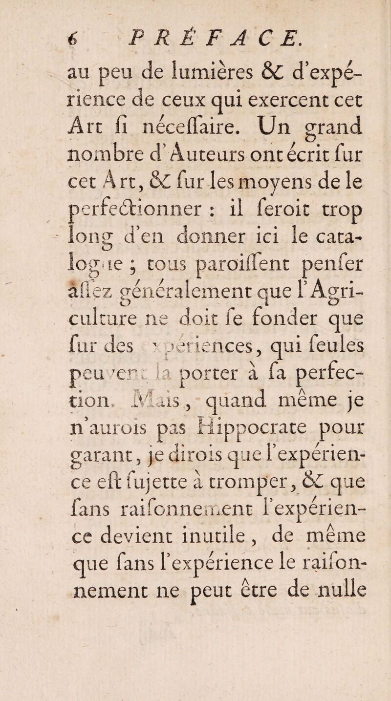 au peu de lumières & d’expé¬ rience de ceux qui exercent cet Art fi néceflaire. Un grand nombre d’Auteurs ont écrit fur cet Art, & fur les moyens de le oerfeétionner : il feroit trop ..ong d’en donner ici le cata¬ logue ; tous paroilfent penfer allez généralement que l’Agri¬ culture ne doit fe fonder que fur des - périences, qui feules peu 'er i porter à fa perfec¬ tion, Mais, quand même je n’aurois pas Hippocrate pour garant, je dirois que l’expérien- ce eft fujette à tromper, &C que fans rai fonne ment l’expérien¬ ce devient inutile , de même que fans l’expérience le raifon- nement ne peut être de nulle