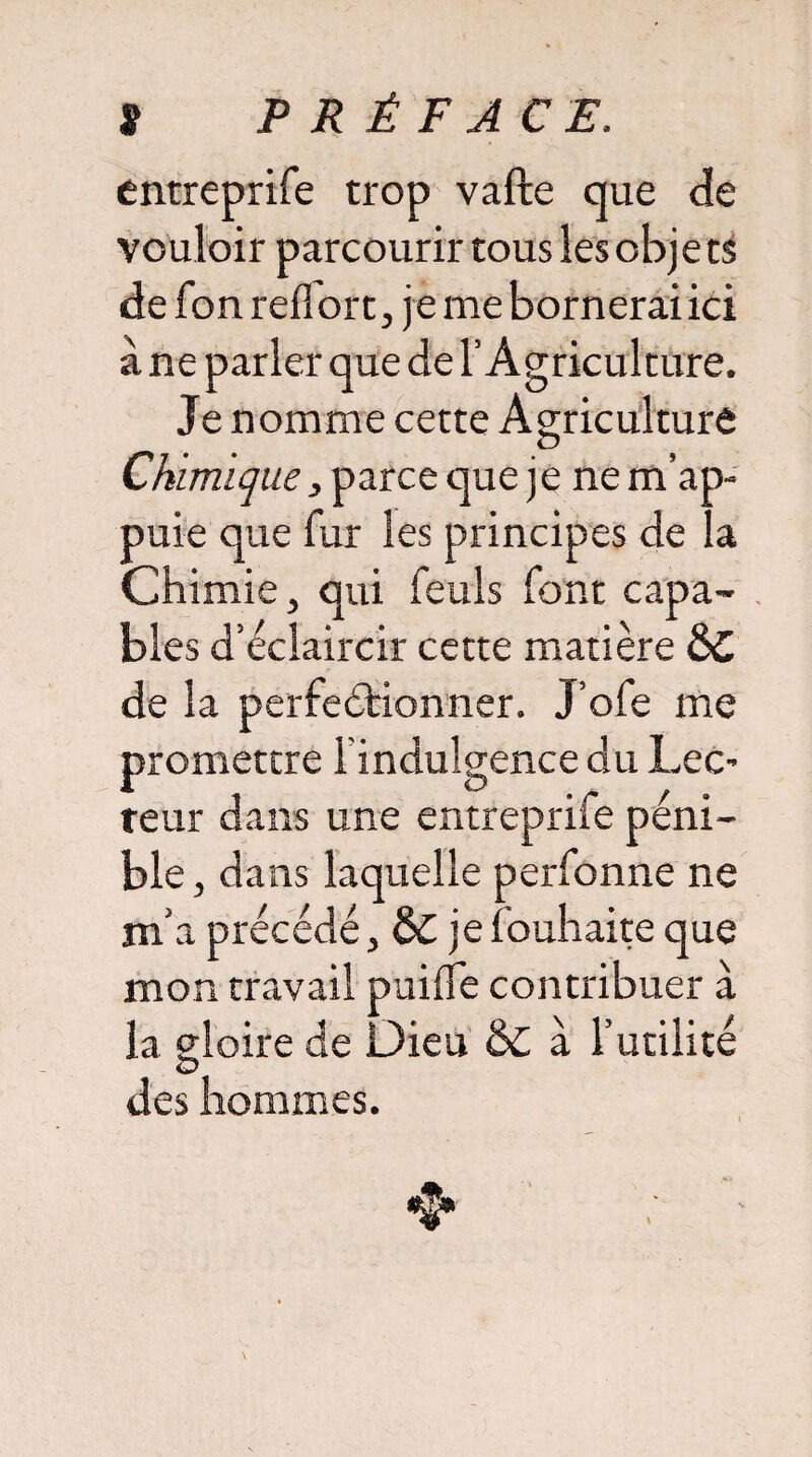 entreprife trop vafte que de vouloir parcourir tous les objets de fon reffort, je me bornerai ici à ne parler que de l’Agriculture. Je nomme cette Agriculture Chimique, parce que je ne m’ap¬ puie que fur les principes de la Chimie, qui feuls font capa¬ bles d’éclaircir cette matière &C de la perfectionner. J’ofe me promettre l’indulgence du Lec¬ teur dans une entreprife péni¬ ble , dans laquelle perfonne ne m a précédé, je fouhaite que mon travail puifie contribuer à la gloire de Dieu & à l’utilité des hommes.