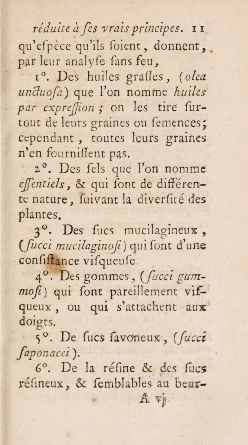 qu’efpèce qu’ils foient, donnent, par leur analyfe fans feu, i°. Des huiles grafïes, (olea uncluofa) que l’on nomme huiles par exprejjion ; on les tire fur- tout de leurs graines ou femencesj cependant , toutes leurs graines n’en fourniflent pas. 2°. Des fels que l’on nomme cjfentiels, & qui font de différen¬ te nature, fuivant la diverfiré des plantes. 3°. Des fucs mucilaodneux , (fucci mucilaginofi) qui font d’une confiftance vifqueufe. 4°. Des gommes , ( fucci gum- mofi) qui font pareillement vif- queux , ou qui s’attachent aux doigts. 5°. De fucs favo'neux, {fucci fap onacei ). 6°. De la refîne & des (lies i / : ; réfineux, & femblables au beur- A Vf