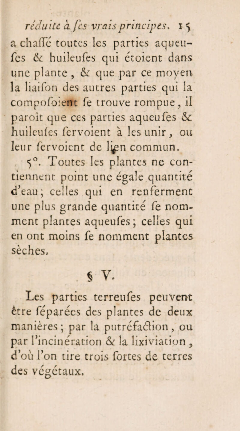 achaffé toutes les parties aqueu- fes & huileufes qui étoient dans une plante , & que par ce moyen la liaifon des autres parties qui la compofoient fe trouve rompue, il paroît que ces parties aqueufes & huileufes fervoient à les unir, ou leur fervoient de l^n commun. t)°. Toutes les plantes ne con¬ tiennent point une égale quantité d’eau; celles qui en renferment une plus grande quantité fe nom¬ ment plantes aqueufes; celles qui en ont moins fe nomment plantes sèches, JV* Les parties terreufes peuvent être féparées des plantes de deux manières; par la putréfaélion, ou parf 'incinération & la lixiviation ? d’où Ton tire trois fortes de terres des végétaux.