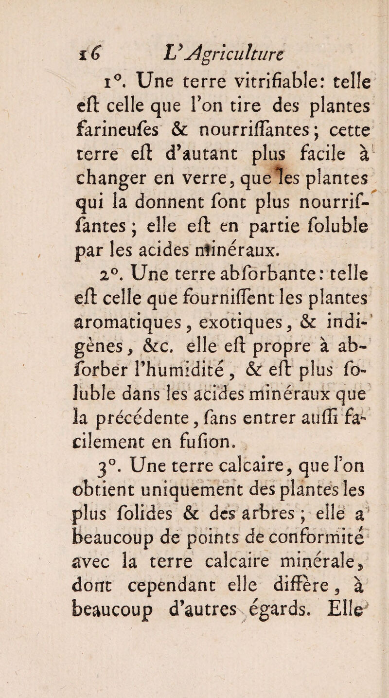 i°. Une terre vitrifiable: telle eft celle que Ton tire des plantes farineufes & nourrifïàntes ; cette terre eft d’autant plus facile à changer en verre, que les plantes qui la donnent font plus nourrif- fantes ; elle eft en partie folubîe par les acides ntinéraux. 2°. Une terre abforbante: telle eft celle que fourniiïent les plantes aromatiques, exotiques, & indi¬ gènes , &c, elle eft propre à ab- forber l’humidité, & eft plus fo- lubie dans les acides minéraux que la précédente, fans entrer aufli fa¬ cilement en fufion. 3°. Une terre calcaire, que Ton obtient uniquement des plantes les plus folides & des arbres ; elle a beaucoup de points de conformité avec la terre calcaire minérale* dont cependant elle différé, à beaucoup d’autres égards. Elle