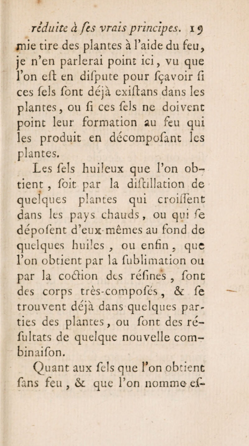 jnie tire des plantes à l’aide du feu, je n’en parlerai point ici, vu que l’on eft en difpute pour fçavoir fi ces fels font déjà exiftans dans les plantes, ou fi ces fels ne doivent point leur formation au feu qui les produit en décompofant les plantes. Les fels huileux que l’on ob¬ tient , foit par la difcillation de quelques plantes qui croilTent dans les pays chauds, ou qui dépofent d’eux mêmes au fond de quelques huiles, ou enfin , que l’on obtient par la fublimation ou par la codion des réfines , font des corps très-compofcs, & fe trouvent déjà dans quelques par¬ ties des plantes, ou font des ré- fultats de quelque nouvelle com- binaifon. Quant aux fels que l’on obtient fans feu , & que Ton nomme- ef-