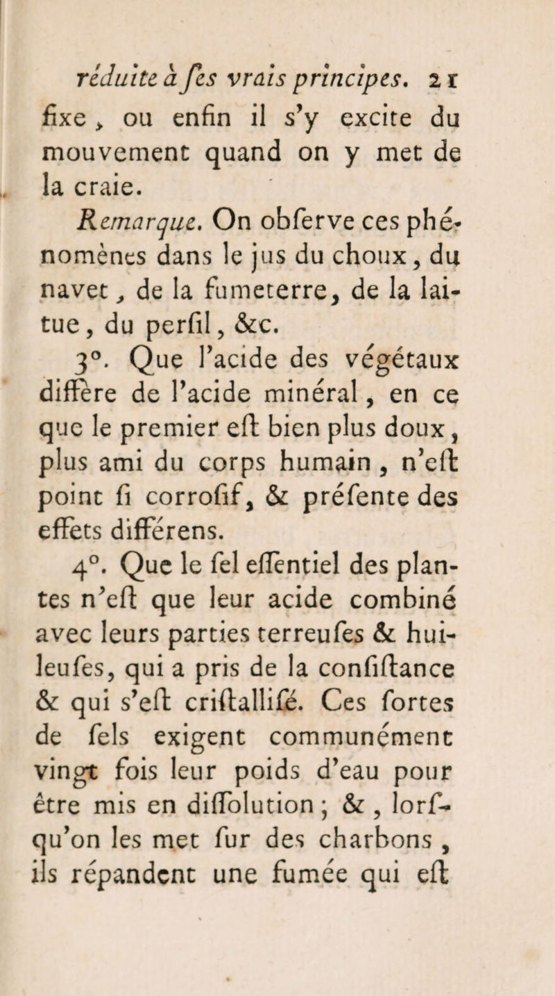 fixe > ou enfin il s’y excite du mouvement quand on y met de la craie. Remarque. On obferve ces phé¬ nomènes dans le jus du choux, du navet, de la fumeterre, de la lai¬ tue , du perfil, &c. 3°. Que 1’ acide des végétaux différé de l’acide minéral, en ce que le premier efl: bien plus doux, plus ami du corps humain , n’effc point fi corrofif, & préfente des effets differens. 40. Que le fel effèntiel des plan¬ tes n’efi: que leur acide combiné avec leurs parties terreufes & hui- leufes, qui a pris de la confiftance & qui s’eft criftallifé. Ces fortes de fels exigent communément vingt fois leur poids d’eau pour être mis en diffolution ; & , lorff* qu’on les met fur des charbons , ils répandent une fumée qui eft