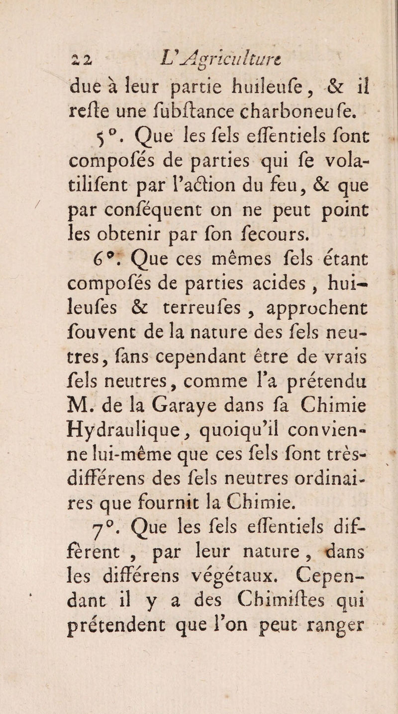 2 2 L1'A,g rie u htare due à leur partie huileufe, & il refte une fubfiance charboneufe. Que les fels elïènciels font compofés de parties qui fe vola- tilifent par Taâion du feu, & que par conféquent on ne peut point les obtenir par fon fecours. 6°. Que ces mêmes fels étant compofés de parties acides , hui- leufes & terreufes , approchent fouvent de la nature des fels neu¬ tres, fans cependant être de vrais fels neutres, comme Ta prétendu M. de la Garaye dans fa Chimie Hydraulique, quoiqu’il convien¬ ne lui-même que ces fels font très- différens des fels neutres ordinai¬ res que fournit la Chimie. y0. Que les fels effentiels dif¬ ferent , par leur nature, dans les differens végétaux. Cepen¬ dant il y a des Cbimiftes qui prétendent que Ton peut ranger