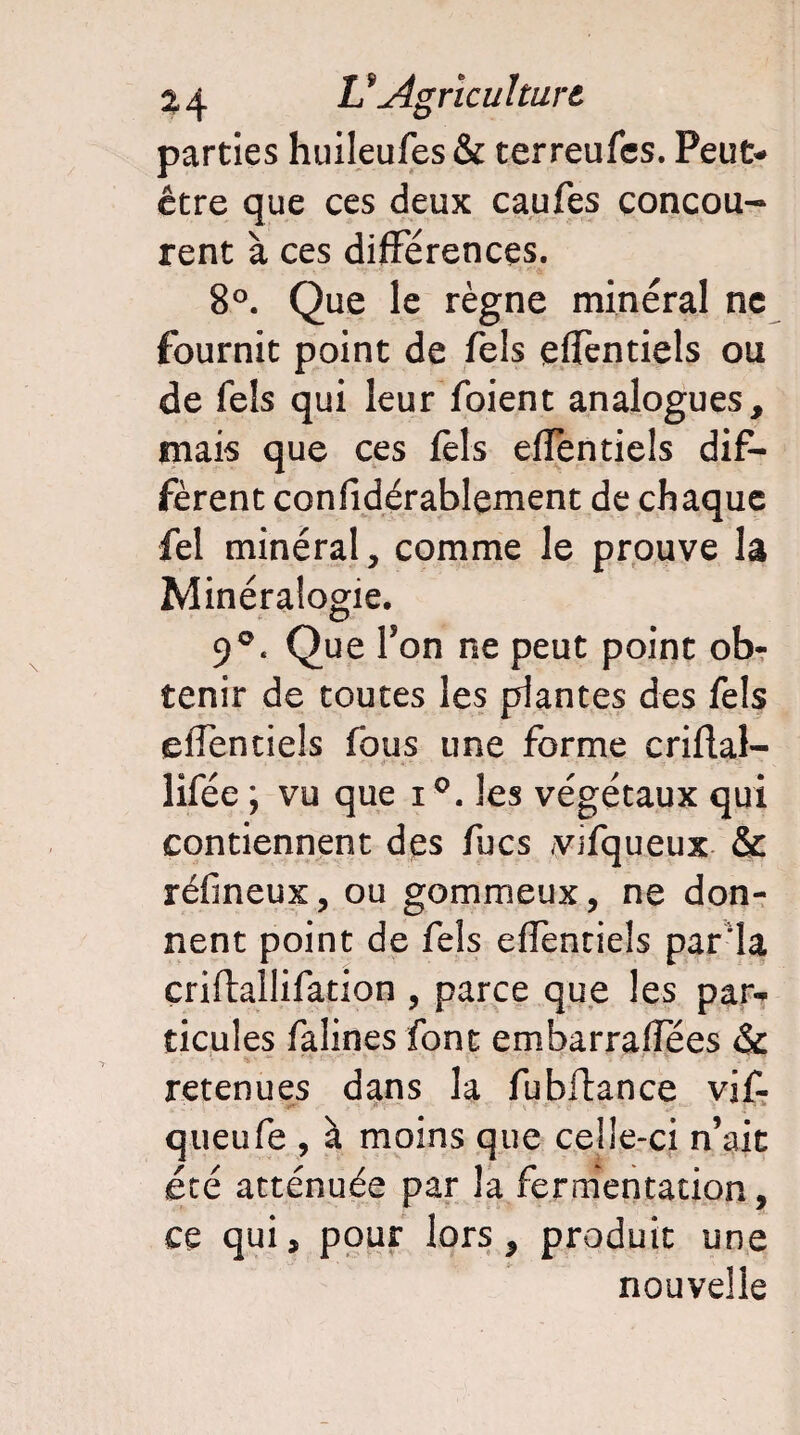 5Agriculture. parties huileufes& terreufcs. Peut- être que ces deux caufes concou- rent à ces différences. 8°. Que le règne minéral ne fournit point de Tels effentiels ou de Tels qui leur foient analogues, mais que ces fèl-s effentiels dif¬ fèrent confidérablement de chaque fel minéral, comme le prouve lâ Minéralogie. 9°. Que Ton ne peut point ob¬ tenir de toutes les plantes des fels effentiels fous une forme criflal- lifée ; vu que i°. les végétaux qui contiennent des fucs ^vifqueux & réfineux, ou gommeux, ne don¬ nent point de fels effentiels parla criftallifation , parce que les par¬ ticules falines font embarraflees & ~ r v'' a » TT f 1 \ \t ■' u 2 1 retenues dans la fubftance vif- queufe , à moins que celle-ci n’ait été atténuée par la fermentation, ce qui, pour lors, produit une nouvelle