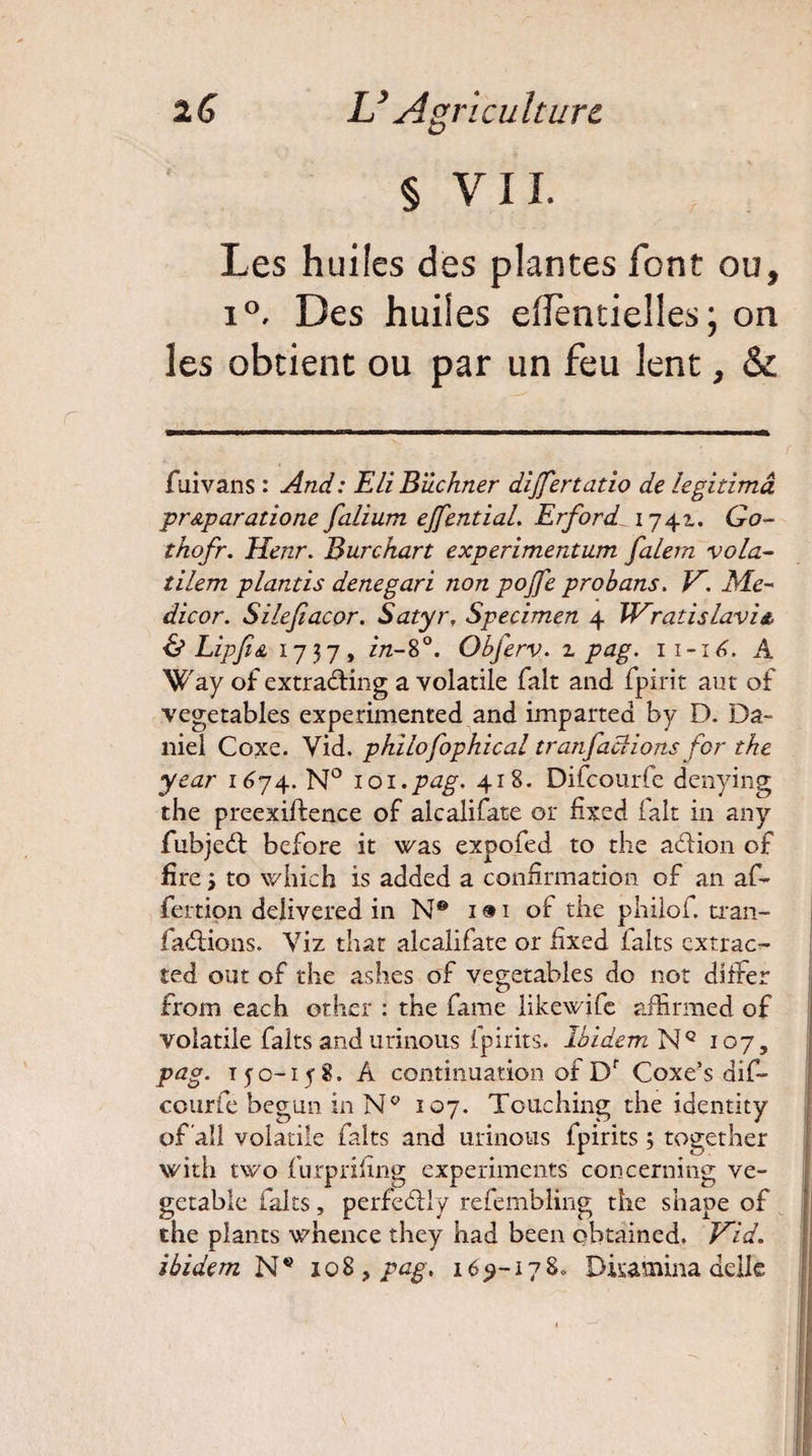 2 G L’ Agri eu hure § VIL Les huiles des plantes font ou, i°. Des huiles effèntielles; on les obtient ou par un feu lent, & fuivans : And: Eli Buchner dijfertatio de légitima pr&p aratio ne falium ejfential. Erford 1741. Go- thofr. Henr. Burckart experimentum falern vola¬ tilem plantis denegari non pojfe probans. V. Me¬ dicor. Silejiacor. Satyr. Specimen 4 Wratislavi*. & Lipfes, 1737, in-8°. Obferv. z pag. 11-16. A Way of extra&ing a volatile fait and. fpirit aut of vegetables experimented and imparted by D. Da¬ niel Coxe. Vid. philofophical tranfactions for the year 1674. N° 101.pag. 418. Difcourfe denying the preexiftence of alcalifate or fixed fait in an y fubjedt before it was expofed to the adtion of fîre j to which is added a confirmation of an af- fertion delivered in N® 1 » 1 of the philof. tran- fadtions. Viz that alcalifate or fixed laits extrac- ted ont of the ashes of vegetables do nor differ from each orber : the fame likewife affirmed of volatile faits and urinons fpirits. Ibidem Nc 107, pag. 150-158. A continuation of Df Coxe’s dif- courfe begun in N° 107. Touching the identity of ali volatile faits and urinons fpirits 3 together with two furprifing experiments concerning ve- getable faits, perfedlly refembling the shape of the plants whence they had been obtained. Vid. ibidem N* 108, pag. 169-178* Disamina delle