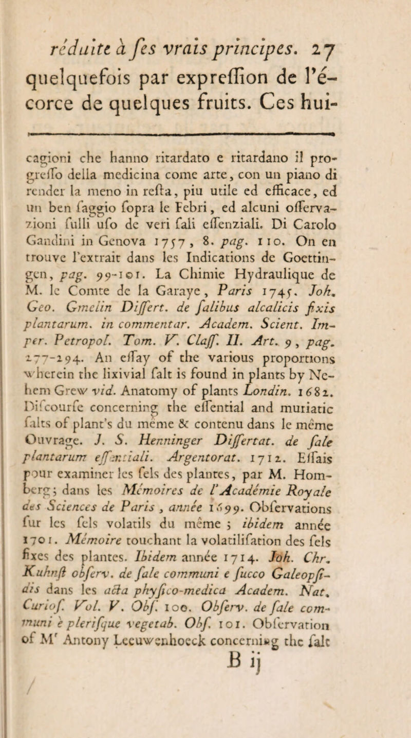 quelquefois par expreffion de Té- corce de quelques fruits. Ces hui- cagioni che hanno ritardato e ritardano il pro- greflo délia medicina come arte, con un piano di render la meno in relia, piu utile ed efficace, ed un ben fiaggio fopra le Febri, ed alcuni offerva- 7,ioni fulli ufo de veri fali efienziali. Di Carolo Gandini in Gcnova 1757, 8. pag. 110. On en trouve l’extrait dans les Indications de Goettin- gen, pag. 99-101. La Chimie Hydraulique de M. le Comte de la Garaye, Paris 1745-. Jokm Geo. Gmciin Dijfert. de falibus alcalicis fixis plantarum, in commentar. Academ. Scient. Im¬ per. Petropol. Tom. V~. Clajfi. II. Art. 9 , pag. 94. An efTay of the various proportions wberein the lixivial fait is found in plants by Ne- hem Gre\v vid. Anatomy of plants Londin. 1682. Difcourfe concerning the efîential and muriatic faits of plant’s du même & contenu dans le même Ouvrage. J. S. Henninger Dijfertat. de fale plantarum ejf-mtiali. Argentorat. 1712. EfTais pour examiner les fels des plantes, par M. Hom- ber g ; dans les Mémoires de l Académie Royale des Sciences de Paris , année I099. Obfervations Ifur les fels volatils du même ; ibidem année 1701. Mémoire touchant la volatilifation des fels fixes des plantes. Ibidem année 1714. J oh. Chr. Kuhnji obferv. de fale communi e fucco Galeopfi¬ dis dans les acla phyfico-medica Academ. Nat% Curiof. lAol. V. Obf. 100. Obferv. de fale com¬ muni é plerifjue vegetab. Obf. 101. Obfervation ol Mr Antony Leeuwenhoeck concerning the fait