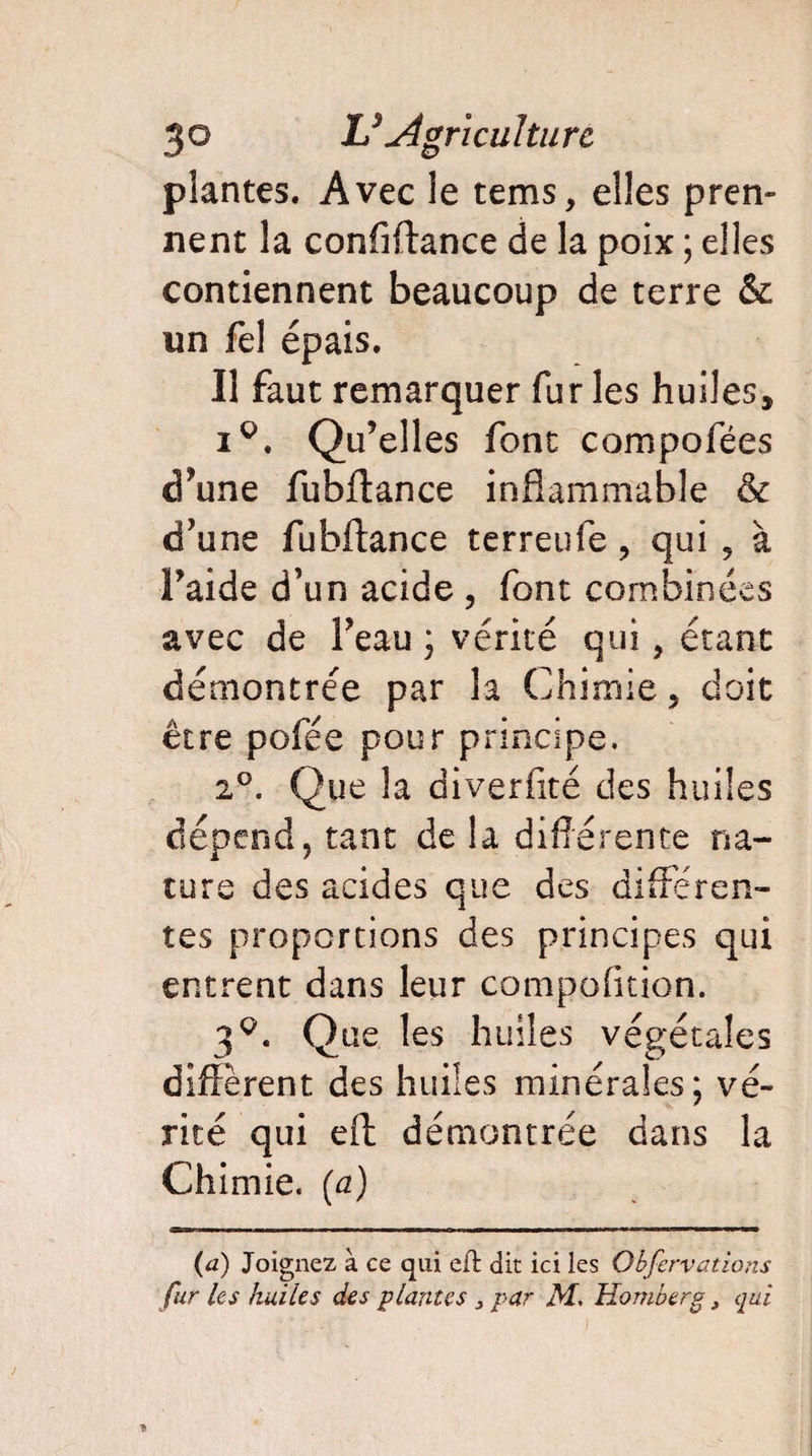 plantes. Avec le tems, elles pren¬ nent la confiftance de la poix ; elles contiennent beaucoup de terre & un Tel épais. Il faut remarquer far les huiles, i°. Qu’elles font compofées d’une fubffance inflammable & d’une fubffance terreufe , qui , à l’aide d’un acide , font combinées avec de l’eau ; vérité qui, étant démontrée par la Chimie, doit être pofée pour principe. 2°. Que la diverfité des huiles dépend, tant de la différente na¬ ture des acides que des differen¬ tes proportions des principes qui entrent dans leur compofition. 3q. Que les huiles végétales diffèrent des huiles minérales; vé¬ rité qui eft démontrée dans la Chimie, {a) (a) Joignez à ce qui eft dit ici les Obfcrvations fur les huiles des plantes 3 par M. Homberg} qui