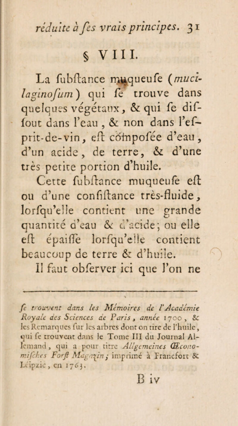 § VIII. La fuhftance m^queufe (mu ci- laginofum) qui le trouve dans quelques végétaux, & qui fe dif- fout dans l’eau , & non dans l’ef- prit-de-vin, eft coinpofée d’eau, d’un acide, de terre, & d’une très petite portion d’huile. Cette fubftance muqueufe eft ou d’une conflftance très-fluide, lorfqu’eüe contient une grande quantité a’eau & d’acide; ou elle eft épaifîe îorfqu’elle contient be aucoup de terre & d’huile. II faut obferver ici que Ton ne fe trouvent dans les Mémoires de VAcadémie Royale des Sciences ae Paris, année 1700, & les Remarques fur les arbres dont on rire de l’huile, qui (c trouvent dans le Tome III du Journal Al¬ lemand, qui a pour tirre Allgcmcines (Ecor.o- mifehes Forft Magasin y imprimé à Francfort 6c Léipzic, en 1763.