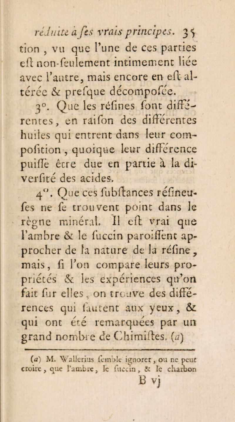 tion , vu que Pune de ces parties eft non-feulement intimement liée avec l'autre, mais encore en eft al¬ térée & prefque décompofée. 30. Que les refînes font diffé¬ rentes, en raifon des différentes huiles qui entrent dans leur coin- pofition , quoique leur différence puifîè être due en partie à la di- verfité des acides. 4°. Que ces fubftances réfineu- fes ne fe trouvent point dans le règne minéral. Il eft vrai que l’ambre & le fuccin paroiffent ap¬ procher de fa nature de la réfine, mais, fi Ton compare leurs pro¬ priétés & les expériences qu’on fait far elles, on trouve des diffe- rences qui fautent aux yeux, & qui ont été remarquées par un grand nombre de Chimiftes. (a) (a) M. XCallerius femble ignorer, ou ne peut croire, cj;ue l’ambre, le fuccin, & le charbon