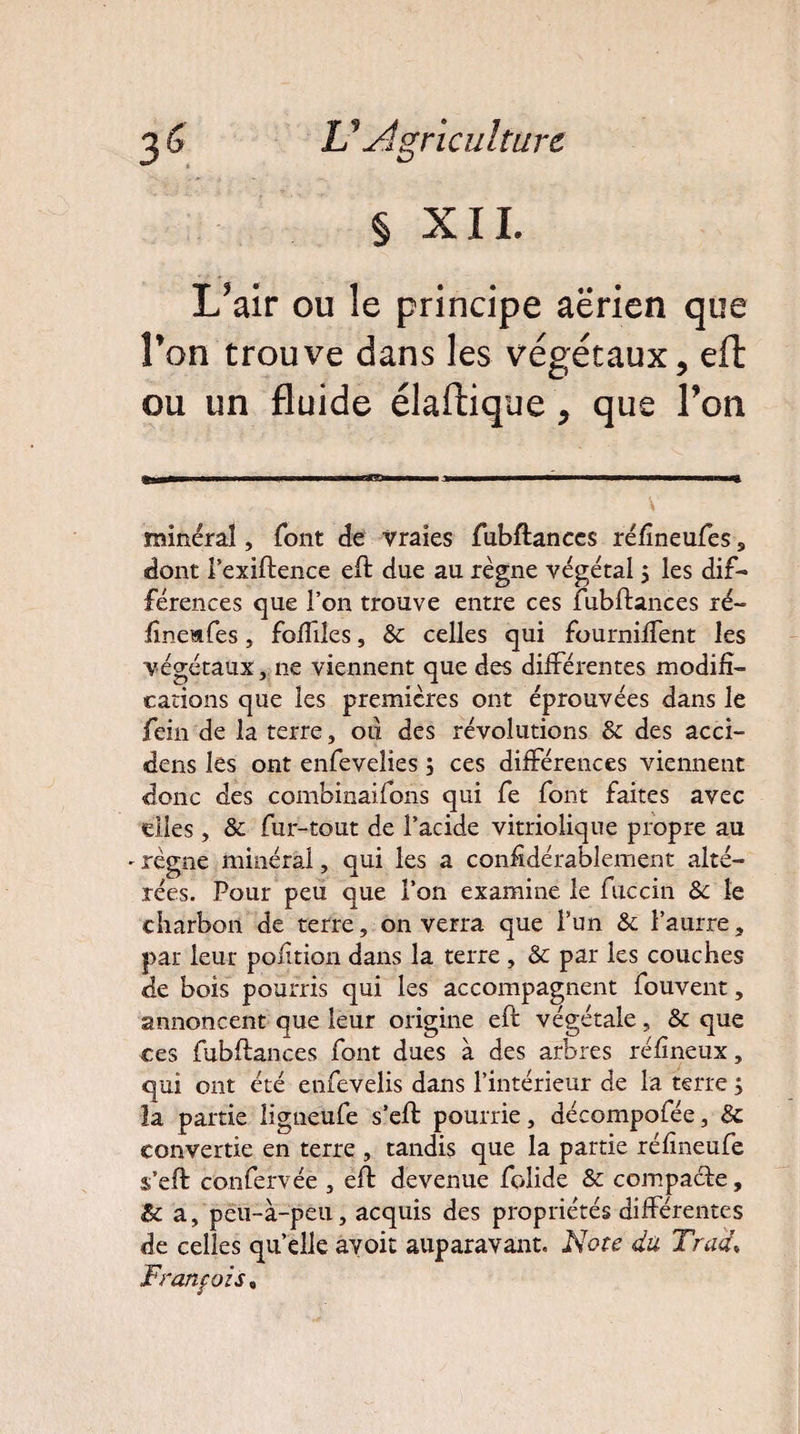 § XIL L*air ou le principe aerien que Fon trouve dans les végétaux, eft ou un fluide élaftique, que Ton minéral, font de vraies fubftances réfineufes s dont i’exiftence eft due au règne végétal 5 les dif¬ férences que l’on trouve entre ces fubftances ré- finemfes, fofiiles, & celles qui fourniffent les végétaux, ne viennent que des différentes modifi¬ cations que les premières ont éprouvées dans le fein de la terre, 011 des révolutions & des acci¬ dens les ont enfevelies 3 ces différences viennent donc des combinaifons qui fe font faites avec elles, &c fur-tout de l’acide vitriolique propre au - règne minéral, qui les a considérablement alté¬ rées. Pour peu que l’on examine le fuccin 8c le charbon de terre, on verra que l’un & l’aurre, par leur pofition dans la terre , & par les couches de bois pourris qui les accompagnent fouvent, annoncent que leur origine eft végétale, & que ces fubftances font dues à des arbres réfineux, qui ont été enfevelis dans l’intérieur de la terre ; la partie ligneüfe s’eft pourrie, aécompofée, & convertie en terre , tandis que la partie réfineufe s’eft confervée , eft devenue folide & compacte, & a, peu-à-peu, acquis des propriétés différentes de celles quelle avoir auparavant. Note du Tract.» François %