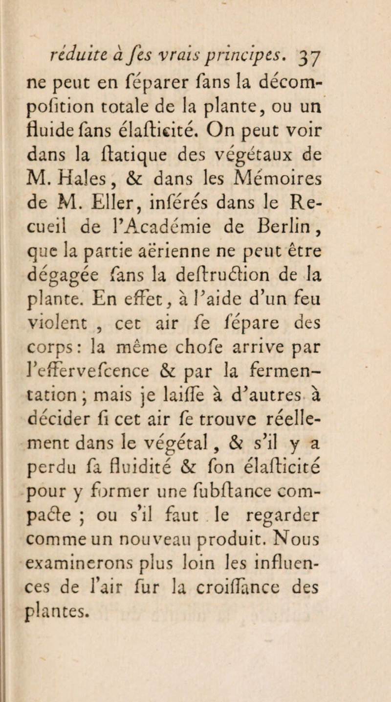 ne peut en féparer fans la décom- pofition totale de la plante, ou un fluide fans élafticité. On peut voir dans la ftatique des végétaux de M. Haies, & dans les Mémoires de M. Eller, inférés dans le Re¬ cueil de l’Académie de Berlin, que la partie aerienne ne peut être dégagée fans la deftruétion de la plante. En effet, à l’aide d’un feu violent , cet air fe fépare des corps: la même chofe arrive par l’effervefcence & par la fermen¬ tation ; mais je laide à d’autres à décider fi cet air fe trouve réelle¬ ment dans le végétal, & s’il y a perdu fa fluidité & fon élafticité pour y fermer une fubftance com¬ pare ; ou s’il faut le regarder comme un nouveau produit. Nous examinerons plus loin les influen¬ ces de l’air fur la croiiïànce des plantes.