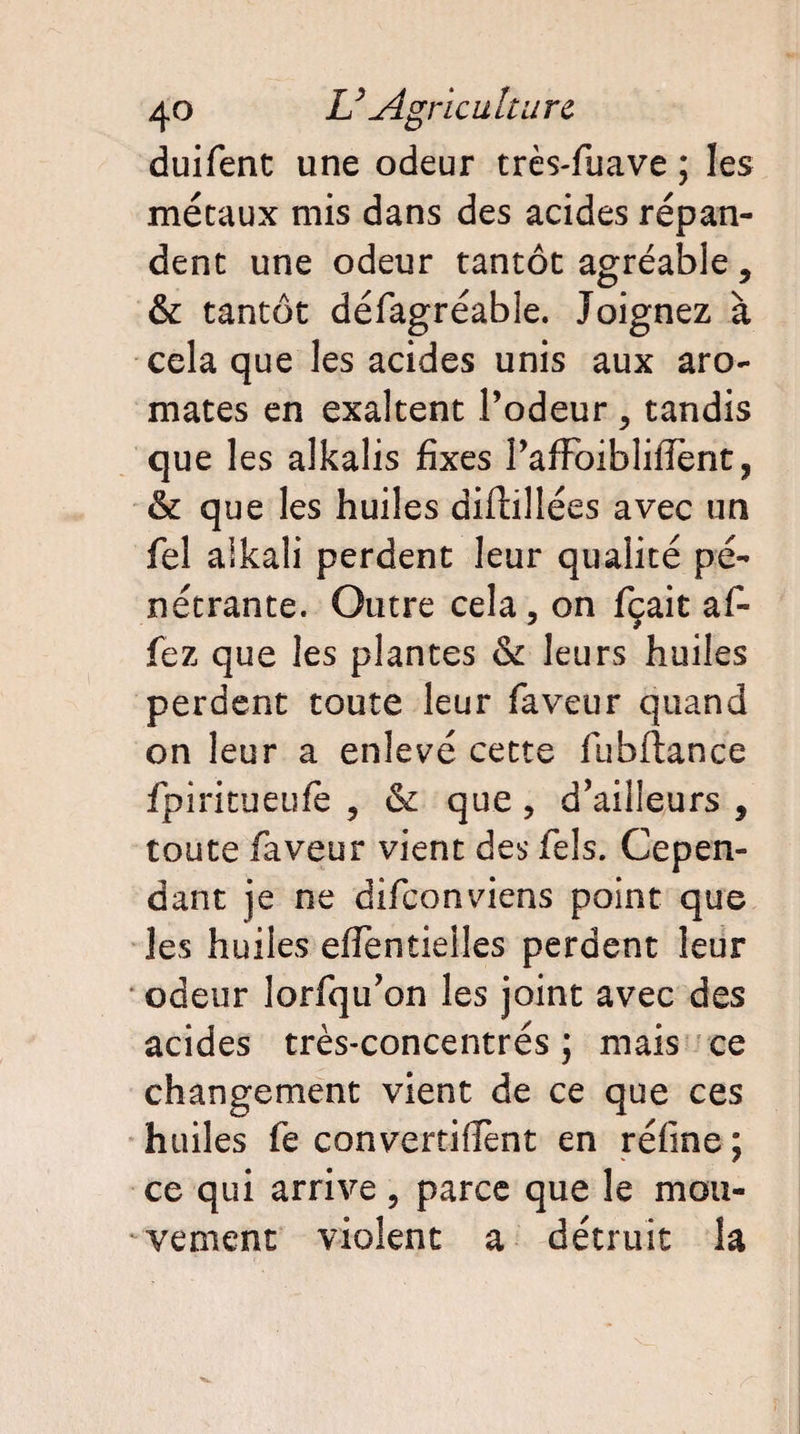 duifent une odeur très-fuave ; les métaux mis dans des acides répan¬ dent une odeur tantôt agréable, & tantôt défagréable. Joignez à cela que les acides unis aux aro¬ mates en exaltent Podeur , tandis que les alkalis fixes PafFoibliffènt ? & que les huiles diftillées avec un fel aikali perdent leur qualité pé¬ nétrante. Outre cela, on fçait af- fez que les plantes & leurs huiles perdent toute leur faveur quand on leur a enlevé cette fubftance fpiritueufe , & que, d’ailleurs , toute faveur vient des fels. Cepen¬ dant je ne difeonviens point que les huiles effentielles perdent leur odeur lorfqu’on les joint avec des acides très-concentrés ; mais ce changement vient de ce que ces huiles fe convertirent en réfine ; ce qui arrive , parce que le mou¬ vement violent a détruit la