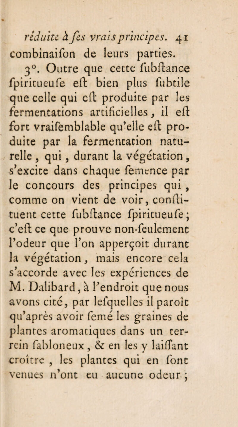 combinaifon de leurs parties. 30. Outre que cette fubftance fpiritueufe eft bien plus fubtile que celle qui eft produite par les fermentations artificielles, il eft fort vraifemblable qu’elle eft pro¬ duite par la fermentation natu¬ relle , qui, durant la végétation, s’excite dans chaque femence par le concours des principes qui , comme on vient de voir, confti- tuent cette fubftance fpiritueufe; c’eft ce que prouve non-feulement l’odeur que l’on apperçoit durant la végétation, mais encore cela s’accorde avec les expériences de M. Dalibard, à l’endroit que nous avons cité, par lefquelles il paroît qu’après avoir femé les graines de plantes aromatiques dans un ter- rein fabloneux, & en les y laifiant croître , les plantes qui en font venues n’ont eu aucune odeur ;