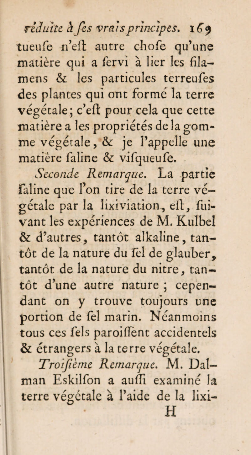 tueufe n’elt autre chofe qu’une matière qui a fervi à lier les fila- mens & les particules terreufes des plantes qui ont formé la terre végétale; c’eft pour cela que cette matière a les propriétés de la gom¬ me végétale, & je l’appelle une matière faline & vifqueufe. Seconde Remarque. La partie faline que Ton tire de la terre vé¬ gétale par la lixiviation, eft, fui- vant les expériences de M. Kulbel & d’autres, tantôt alkaline, tan¬ tôt de la nature du fèl de glauber, tantôt de la nature du nitre, tan¬ tôt d’une autre nature ; cepen¬ dant on y trouve toujours une portion de fel marin. Néanmoins tous ces fels paroiflent accidentels & étrangers à la terre végétale. Troijième Remarque. M. Dal- man Eskilfon a audi examiné la terre végétale à l’aide de la lixi-