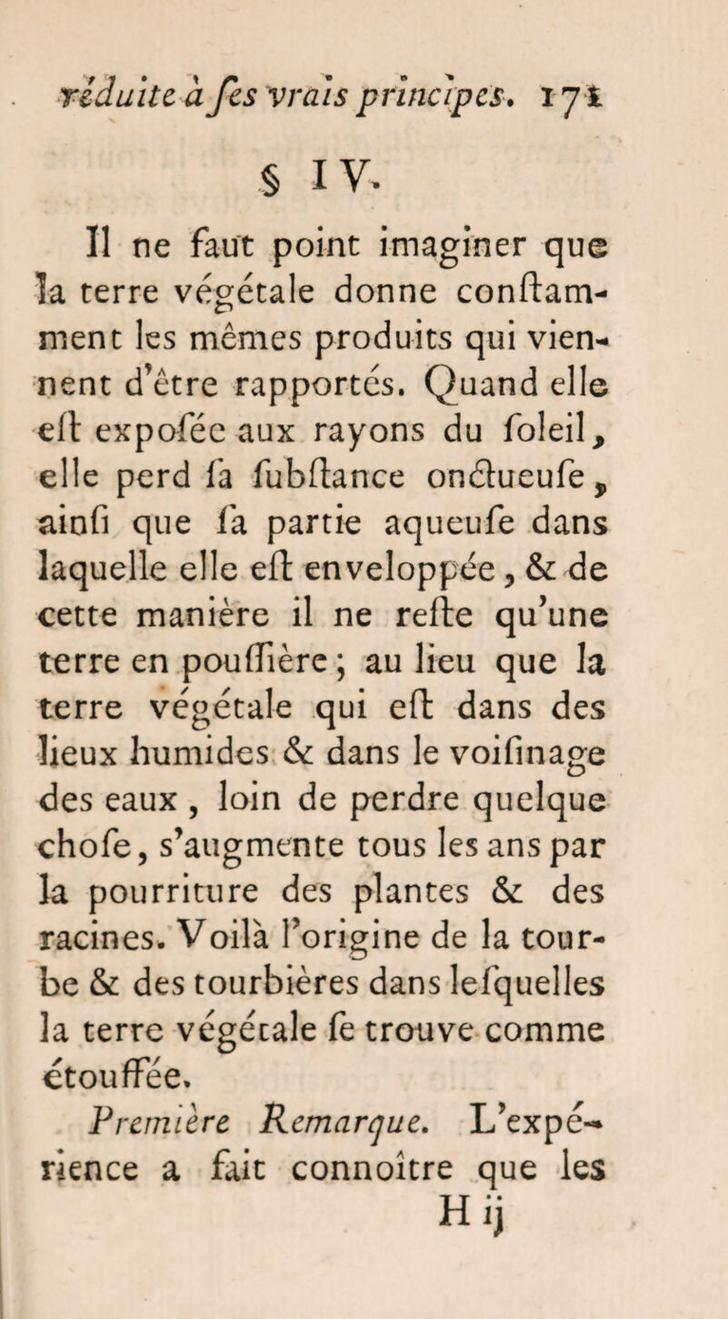 § IV. Il ne faut point imaginer que îa terre végétale donne conflam¬ ment les mêmes produits qui vien¬ nent d’être rapportés. Quand elle eft expoféc aux rayons du foleil, elle perd fa fubflance ondueufe, ainfi que fa partie aqueufe dans laquelle elle efl enveloppée, & de cette manière il ne refle qu’une terre en pouflière; au lieu que la terre végétale qui efl dans des lieux humides & dans le voifinage des eaux , loin de perdre quelque chofe, s’augmente tous les ans par la pourriture des plantes & des racines. Voilà l’origine de la tour¬ be & des tourbières dans lefquelles la terre végécale fe trouve comme étouffée. Première Remarque. L’expé¬ rience a fait connoitre que les Hij