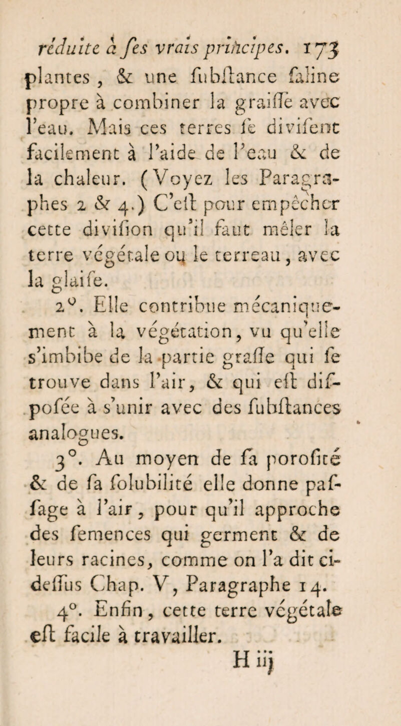 plantes , & une fubllance faline propre à combiner la graille avec l’eau. Mais ces terres le divifent facilement à l’aide de l’eau &l de la chaleur. (Voyez les Paragra¬ phes 2 & 4.) C’eiï pour empêcher cette divifion qu’il faut mêler la terre végétale oq le terreau, avec la glaife. 2°. Elle contribue mécanique¬ ment à la végétation, vu qu’elle s’imbibe de la-partie grade qui fe trouve dans l’air, & qui elt dif- pofée à s’unir avec des fubflances analogues. 30. Au moyen de fa porofité & de fa folubilité elle donne paf- fage à l’air, pour qu’il approche des femences qui germent & de leurs racines, comme on l’a dit ci- deffus Chap. V, Paragraphe 14. 40. Enfin, cette terre végétale efl facile à travailler.