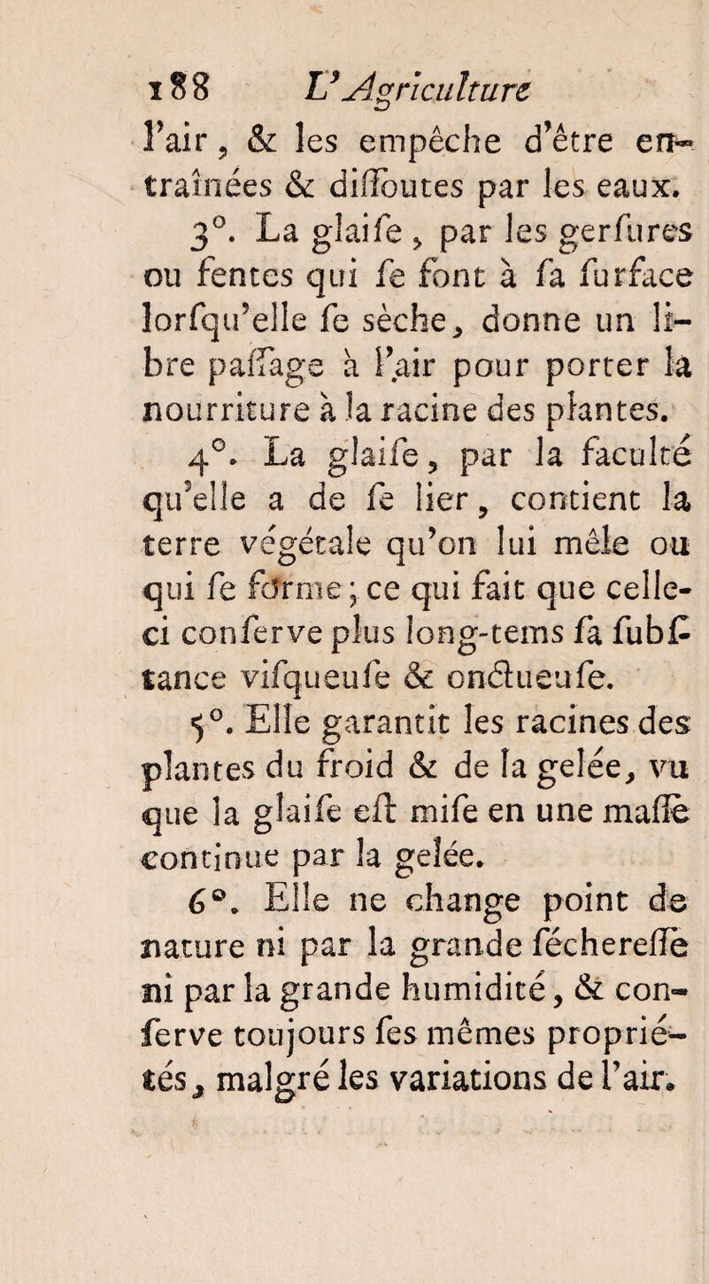 Fait*, & les empêche d’être en*» traînées & diffbutes par les eaux. 3°. La glaife ÿ par les gerfures ou fentes qui fe font à fa furface lorfqu’elle fe sèche, donne un li¬ bre pafiàgs a l’air pour porter la nourriture à la racine des plantes. 4°. La glaife 3 par la faculté qu’elle a de fe lier, contient la terre végétale qu’on lui mêle ou qui fe forme; ce qui fait que celle- ci conferve plus long-tems fa fubC tance vifqueufe & ondueufe. «5°. Elle garantit les racines des plantes du froid & de la gelée, vu que la glaife eft mife en une malle continue par la gelée. 6°. Elle ne change point de nature ni par la grande féchereiïe ni par la grande humidité, & con¬ ferve toujours fes mêmes proprié¬ tés^ malgré les variations défaire