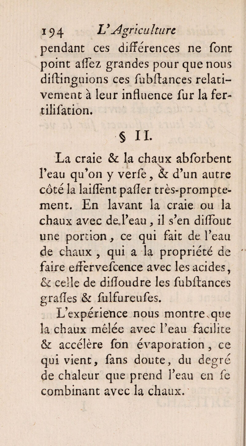 pendant ces différences ne font point affez grandes pour que nous diftinguions ces fubftances relati¬ vement à leur influence fur la fer- tililation. § IL La craie & la chaux abforbent l’eau qu’on y verfe, & d’un autre côté la laiflent pafler très-prompte¬ ment. En lavant la craie ou la chaux avec deft’eau, il s’en diffout une portion, ce qui fait de l’eau de chaux , qui a la propriété de ' faire etfervefcence avec les acides, & celle de dilîoudre les fubftances graiïes & fulfureufes. L’expérience nous montre^que la chaux mêlée avec l’eau facilite & accélère fon évaporation , ce qui vient, fans doute, du degré de chaleur que prend l’eau en fe combinant avec la chaux. ‘ j