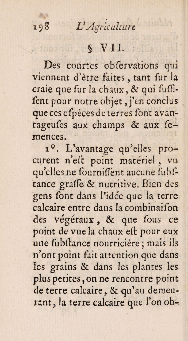 § VIL Des courtes obfervations qui viennent d’être faites, tant fur la craie que fur îa chaux, & qui fuffi- fent pour notre objet, j’en conclus que ces efpèces de terres font a van- tageufes aux champs & aux fe- mences. i°. L’avantage quelles pro¬ curent n’eft point matériel , vu qu’elles ne fourniflènt aucune fubf- tance graiïè & nutritive. Bien des gens font dans l’idée que la terre calcaire entre dans lacombinaifon des végétaux, & que fous ce point de vue la chaux effc pour eux une fubftance nourricière; mais ils n’ont point fait attention que dans les grains & dans les plantes les plus petites,on ne rencontre point de terre calcaire, & qu’au demeu¬ rant, la terre calcaire que l’on ob-