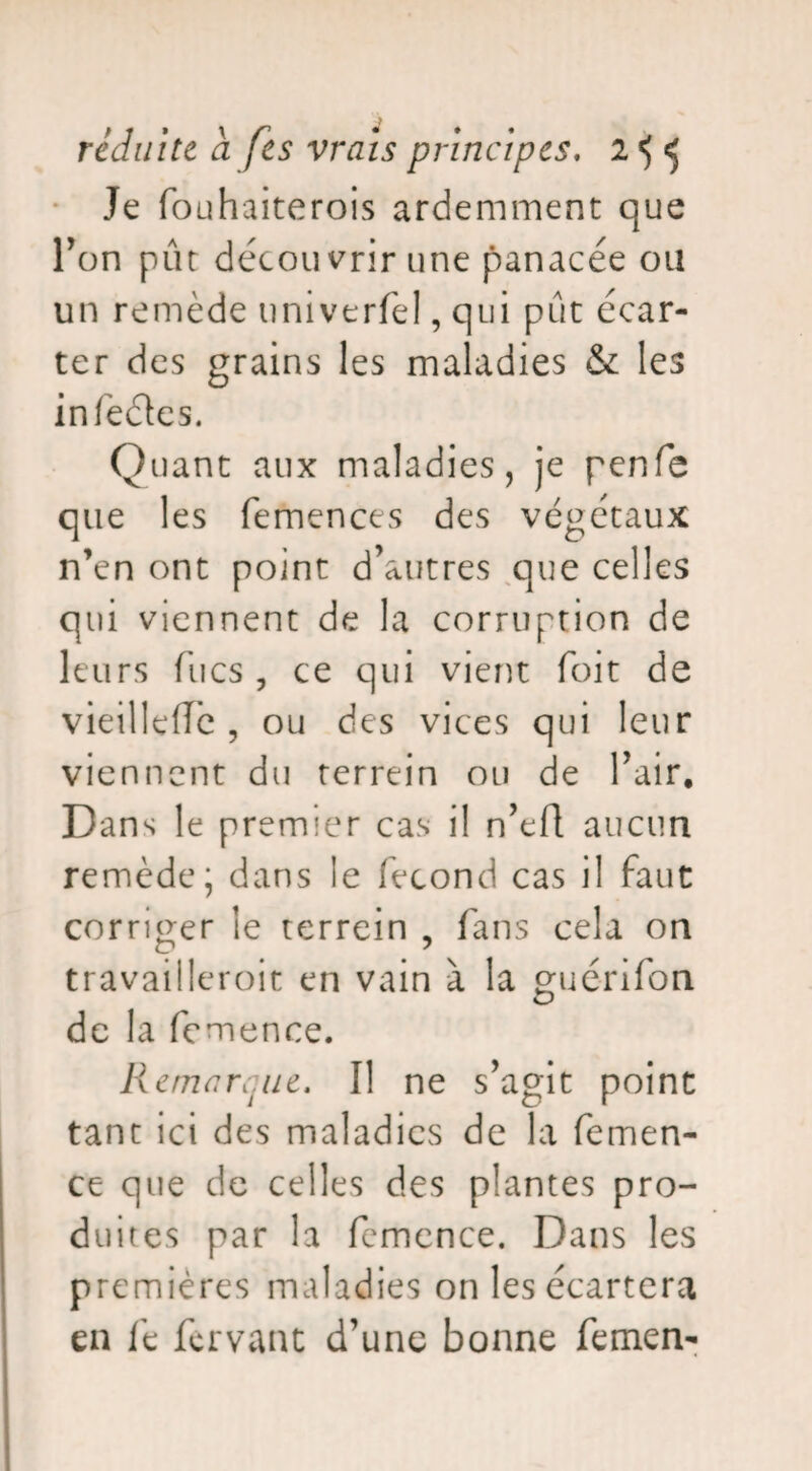 Je fouhaiterois ardemment que l’on put découvrir une panacée ou un remède univerfe!, qui pût écar¬ ter des grains les maladies & les infectes. Quant aux maladies, je penfe que les femences des végétaux n’en ont point d’autres que celles qui viennent de la corruption de leurs flics , ce qui vient foit de vieilIcfTc , ou des vices qui leur viennent du terrein ou de l’air. Dans le premier cas il n’efl: aucun remède; dans le fécond cas il faut corriger le terrein , fans cela on travailleroit en vain à la guénfon de la fcmence. Remarque. Il ne s’agit point tant ici des maladies de la femen- ce que de celles des plantes pro¬ duites par la fcmence. Dans les premières maladies on les écartera en le fervant d’une bonne femen-