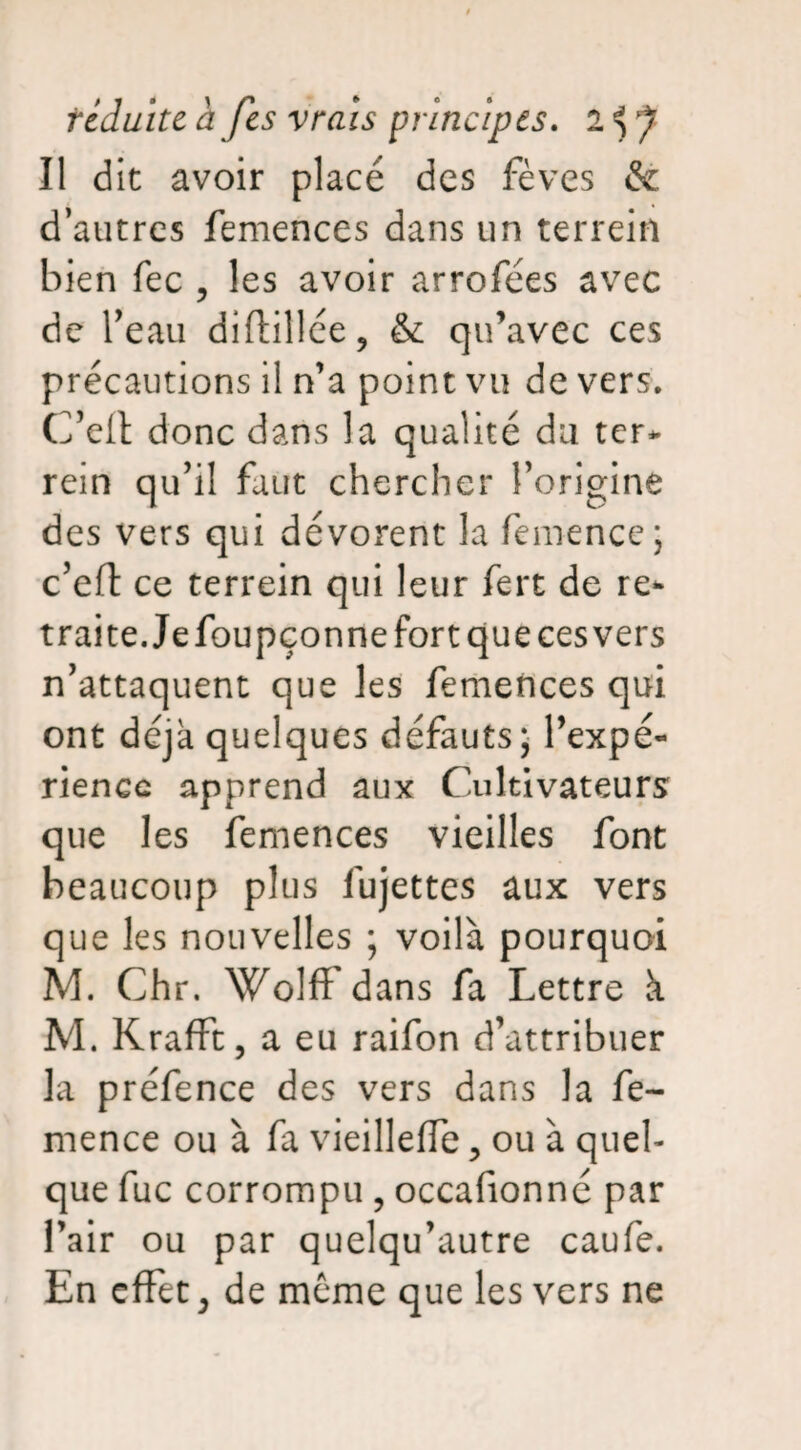 Il dit avoir placé des fèves &. d’autres femences dans un terrein bien fec , les avoir arrofées avec de beau diftillée, & qu'avec ces précautions il n’a point vu de vers. C’eit donc dans la qualité du ter* rein qu’il faut chercher l’origine des vers qui dévorent la femence ; c’eft ce terrein qui leur fert de re- traite.Jefoupçonne fort que ces vers n’attaquent que les femences qui ont déjà quelques défauts* l’expé- rienec apprend aux Cultivateurs que les femences vieilles font beaucoup plus fujettes aux vers que les nouvelles ; voilà pourquoi M. Chr. Wolff dans fa Lettre à M. Krafft, a eu raifon d’attribuer la préfence des vers dans la fe¬ mence ou à fa vieilleffe, ou à quel¬ que fuc corrompu , occafionné par l’air ou par quelqu’autre caufe. En effet, de meme que les vers ne