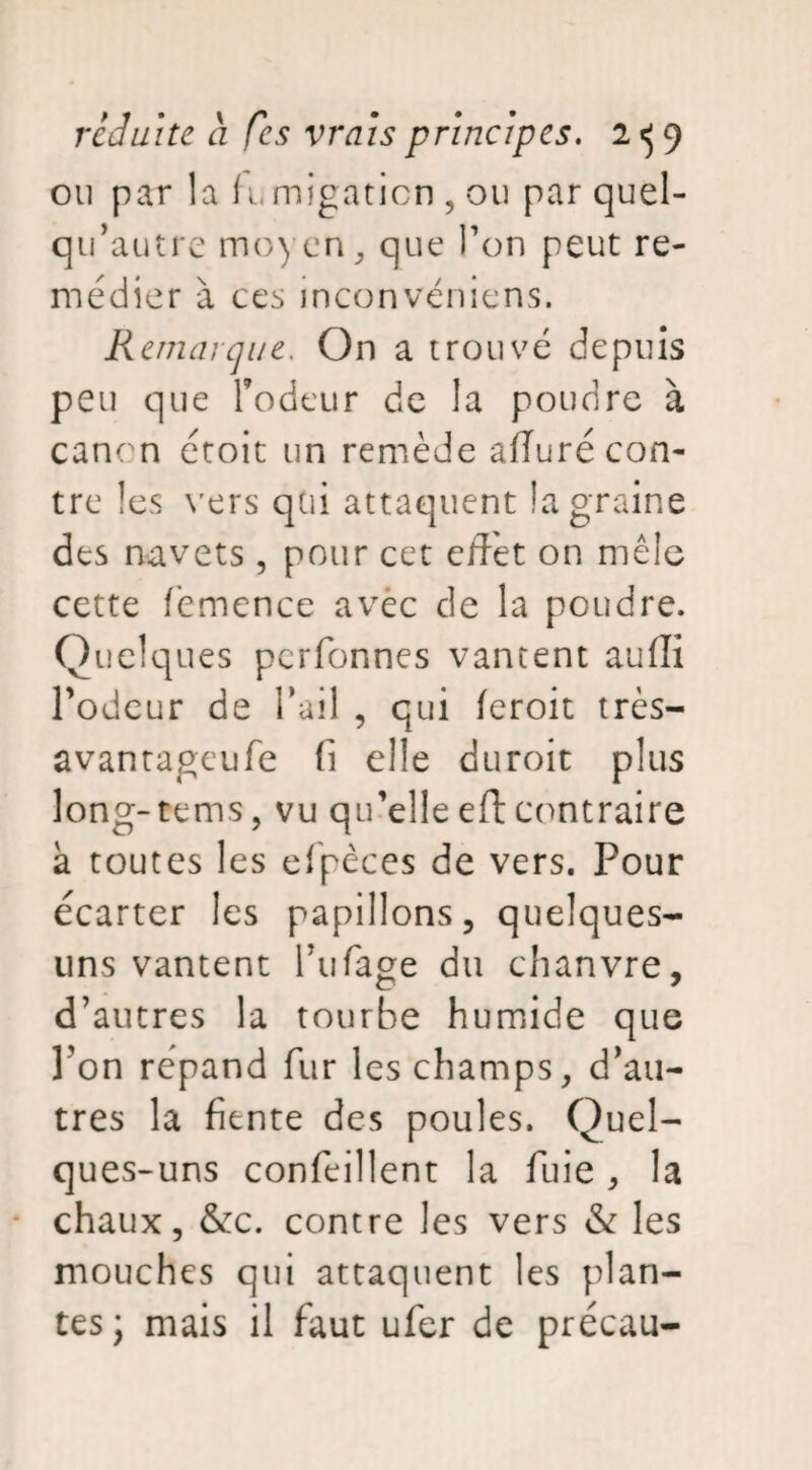 ou par la fumigation , ou par quel- qu’autre moyen, que Ton peut re¬ médier à ccs inconveniens. Remarque. On a trouvé depuis peu que fodeur de la poudre à canon croit un remède afluré con¬ tre les vers qui attaquent la graine des navets , pour cet effet on mêle cette femence avec de la poudre. Quelques perfonnes vantent auffi l’odeur de l’ail , qui feroit très- avantageufe (i elle duroit plus long-tems, vu qu’elle eft contraire à toutes les efpèces de vers. Pour écarter les papillons, quelques- uns vantent Fufage du chanvre, d’autres la tourbe humide que l'on répand fur les champs, d’au¬ tres la fiente des poules. Quel¬ ques-uns confeillent la fuie, la chaux, &c. contre les vers & les mouches qui attaquent les plan¬ tes; mais il faut ufer de précau-