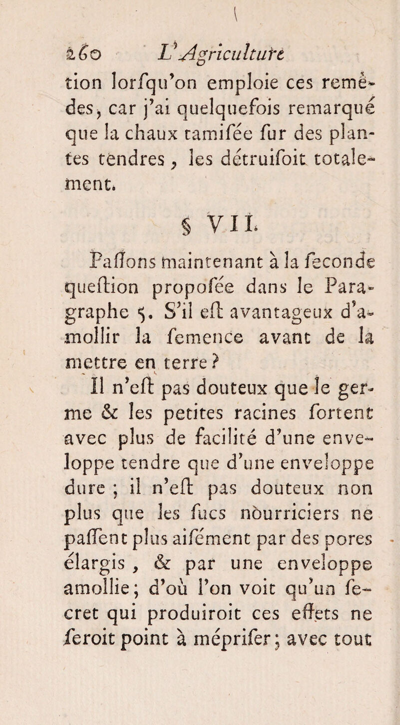 tion lorfqu’on emploie ces remè¬ des } car j’ai quelquefois remarqué que la chaux tamifée fur des plan¬ tes tendres ^ les détruifoit totale¬ ment. § y il Paffons maintenant à la fécondé queftion propofée dans le Para¬ graphe S’il eft avantageux d’a¬ mollir la femence avant de h mettre en terre ? Il n’efî: pas douteux que le ger¬ me & les petites racines fortenü avec plus de facilité d’une enve¬ loppe tendre que d’une enveloppe dure ; il n’eft pas douteux non plus que les fucs nourriciers ne pallent plus aifément par des pores élargis , & par une enveloppe amollie; d’ou l’on voit qu’un fe~ cret qui produiroit ces effets ne ieroit point à méprifer ; avec tout