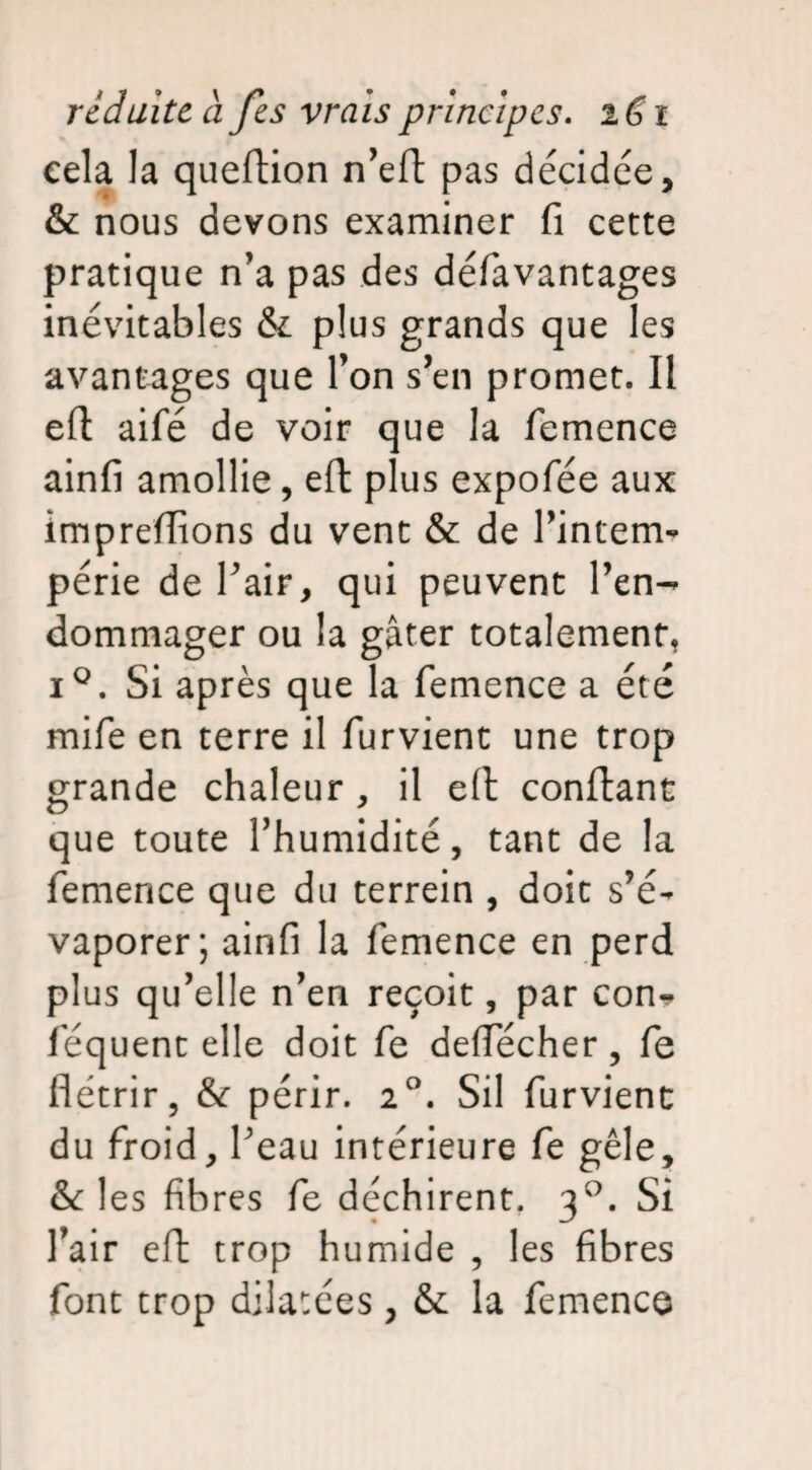 cela la queftion n’eft pas décidée, & nous devons examiner fi cette pratique n'a pas des défavantages inévitables & plus grands que les avantages que l’on s’en promet. Il eft aifé de voir que la femence ainfi amollie, eft plus expofée aux imprefiions du vent & de l’intem¬ périe de l'air, qui peuvent l’en¬ dommager ou la gâter totalement, i°. Si après que la femence a été mife en terre il furvient une trop grande chaleur , il eft confiant que toute l’humidité, tant de la femence que du terrein , doit s’é¬ vaporer; ainfi la femence en perd plus qu’elle n’en reçoit, par con* féquent elle doit fe deffécher, fe flétrir, périr. 2°. Sil furvient du froid, l'eau intérieure fe gèle, & les fibres fe déchirent. 30. Si l’air eft trop humide , les fibres font trop dilatées, & la femence