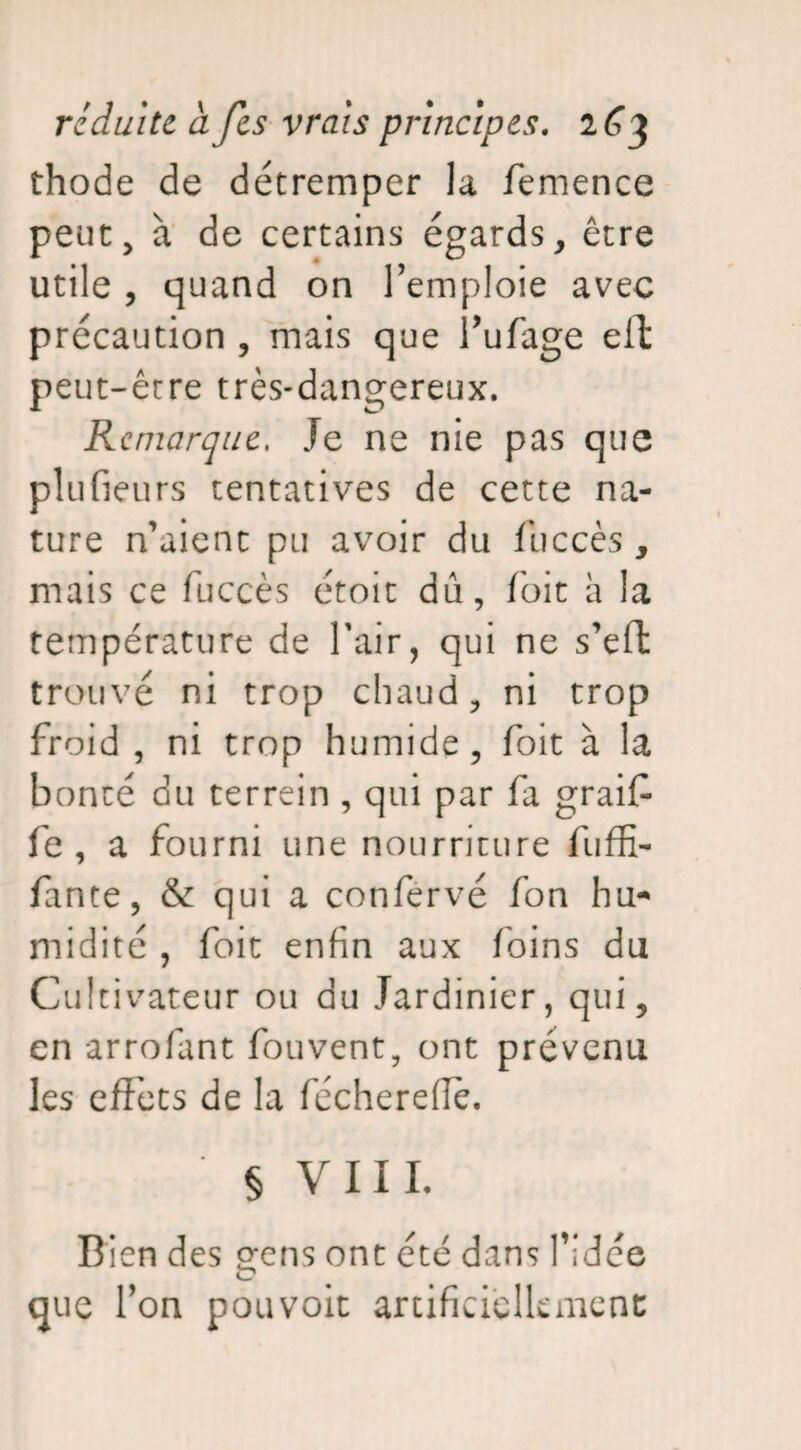 thode de détremper la femence peut, à de certains égards, être utile , quand on l’emploie avec précaution , mais que l’ufage eft peut-être très-dangereux. Remarque, Je ne nie pas que plufieurs tentatives de cette na¬ ture n’aient pu avoir du fuccès , mais ce fuccès étoit dû, foit à la température de l’air, qui ne s’eft trouvé ni trop chaud, ni trop froid , ni trop humide, foit à la bonté du terrein , qui par fa graif fe , a fourni une nourriture fuffi- fante, & qui a confervé fon hu¬ midité , foit enfin aux foins du Cultivateur ou du Jardinier, qui, en arrofant fouvent, ont prévenu les effets de la fécherefiè. § VIII, Bien des gens ont été dans l’idée que l’on pouvoit artificiellement