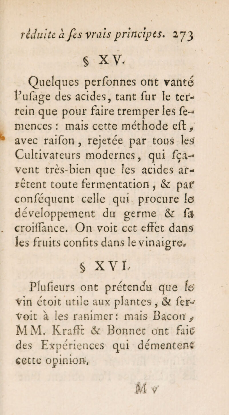 § xy. Quelques performes ont vanté l’ufage des acides, tant fur le ter- rein que pour faire tremper les fe*- mences : mais cette méthode eft* ** avec raifon , rejetée par tous les Cultivateurs modernes, qui fça-* vent très-bien que les acides ar¬ rêtent toute fermentation , & par conféquent celle qui procure h développement du germe fy . croilfance. On voit cet effet dans Jes fruits confits dans le vinaigre, § XVL Plufieurs ont prétendu que îe> Vin étoit utile aux plantes , & fer- Voit à les ranimer: mais Bacon ^ MM. Krafft & Bonnet ont faie des Expériences qui démentent cette opinions