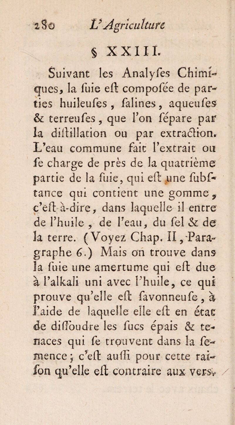 § XXIIL Suivant les An al y Tes Chimi¬ ques 5 la fuie eft compofée de par¬ ties huileufes , falines, aquetifes & terreufes, que Ton fépare par la diftillation ou par extraéUon. L’eau commune fait l’extrait ou fe charge de près de la quatrième partie de la fuie, qui eft une fubf* tance qui contient une gomme ? c’eft à-dire, dans laquelle il encre de l’huile * de Peau, du fel & de 3a terre. (Voyez Chap. il/Para¬ graphe 6.) Mais on trouve dans la fuie une amertume qui eft due à l’alkali uni avec l'huile, ce qui prouve qu’elle eft favonneufe, à l’aide de laquelle elle eft en état de diflbudre les fucs épais & te¬ naces qui fe trouvent dans la fe- îïience ; c’eft auffi pour cette rai- fon qu’elle eft contraire aux versv